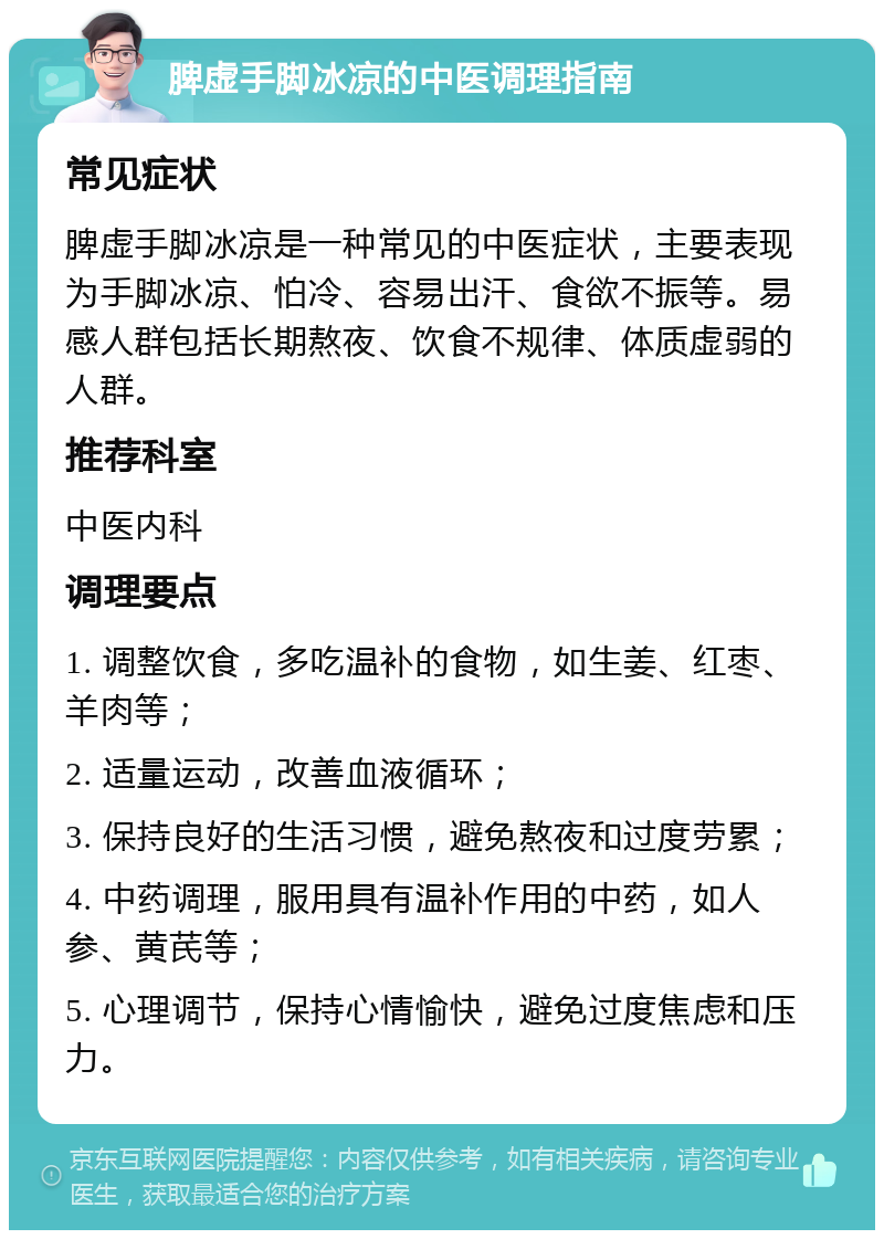 脾虚手脚冰凉的中医调理指南 常见症状 脾虚手脚冰凉是一种常见的中医症状，主要表现为手脚冰凉、怕冷、容易出汗、食欲不振等。易感人群包括长期熬夜、饮食不规律、体质虚弱的人群。 推荐科室 中医内科 调理要点 1. 调整饮食，多吃温补的食物，如生姜、红枣、羊肉等； 2. 适量运动，改善血液循环； 3. 保持良好的生活习惯，避免熬夜和过度劳累； 4. 中药调理，服用具有温补作用的中药，如人参、黄芪等； 5. 心理调节，保持心情愉快，避免过度焦虑和压力。