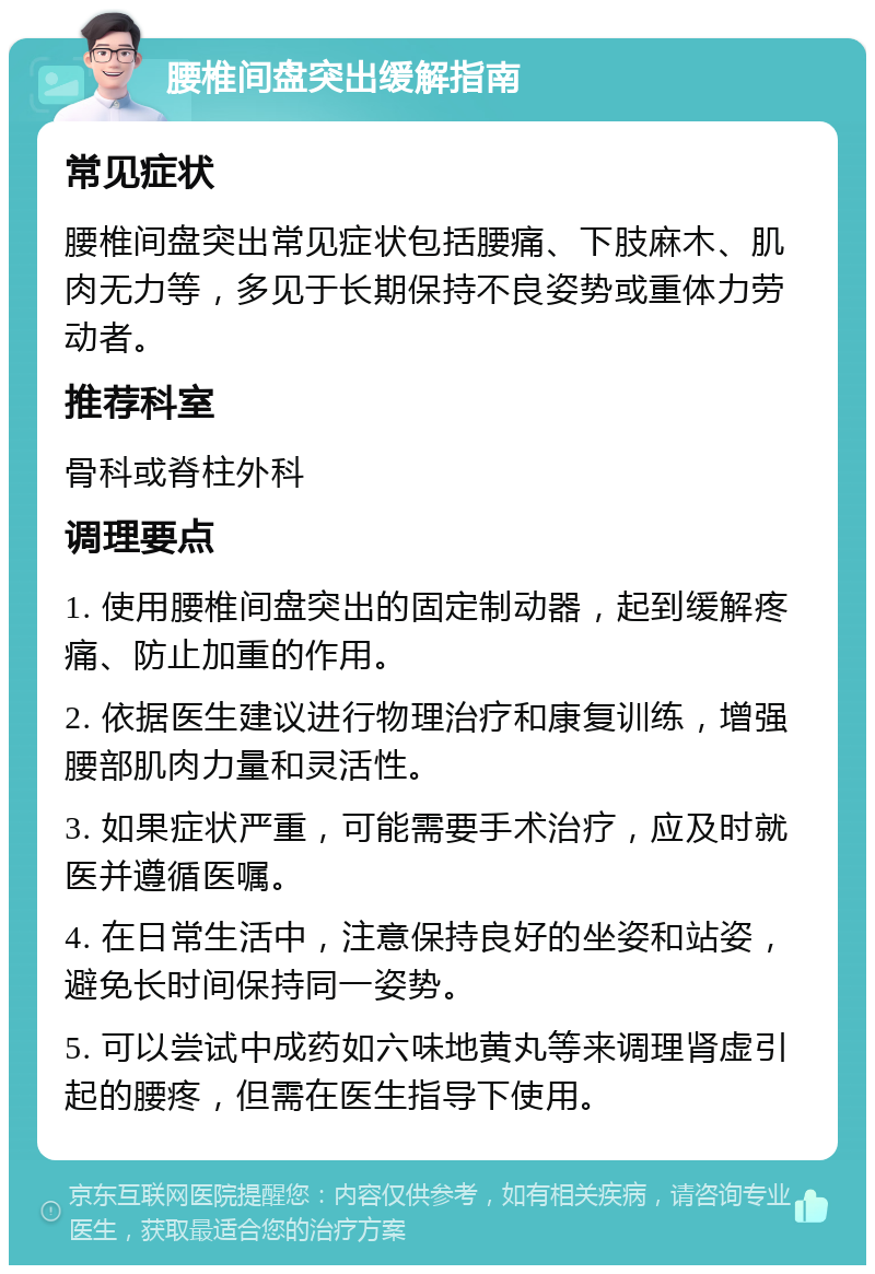 腰椎间盘突出缓解指南 常见症状 腰椎间盘突出常见症状包括腰痛、下肢麻木、肌肉无力等，多见于长期保持不良姿势或重体力劳动者。 推荐科室 骨科或脊柱外科 调理要点 1. 使用腰椎间盘突出的固定制动器，起到缓解疼痛、防止加重的作用。 2. 依据医生建议进行物理治疗和康复训练，增强腰部肌肉力量和灵活性。 3. 如果症状严重，可能需要手术治疗，应及时就医并遵循医嘱。 4. 在日常生活中，注意保持良好的坐姿和站姿，避免长时间保持同一姿势。 5. 可以尝试中成药如六味地黄丸等来调理肾虚引起的腰疼，但需在医生指导下使用。