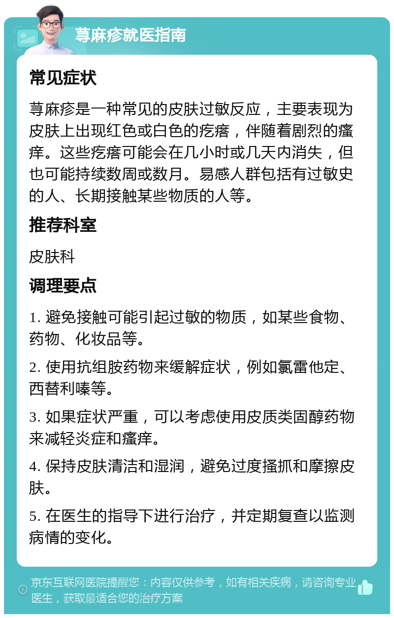 荨麻疹就医指南 常见症状 荨麻疹是一种常见的皮肤过敏反应，主要表现为皮肤上出现红色或白色的疙瘩，伴随着剧烈的瘙痒。这些疙瘩可能会在几小时或几天内消失，但也可能持续数周或数月。易感人群包括有过敏史的人、长期接触某些物质的人等。 推荐科室 皮肤科 调理要点 1. 避免接触可能引起过敏的物质，如某些食物、药物、化妆品等。 2. 使用抗组胺药物来缓解症状，例如氯雷他定、西替利嗪等。 3. 如果症状严重，可以考虑使用皮质类固醇药物来减轻炎症和瘙痒。 4. 保持皮肤清洁和湿润，避免过度搔抓和摩擦皮肤。 5. 在医生的指导下进行治疗，并定期复查以监测病情的变化。