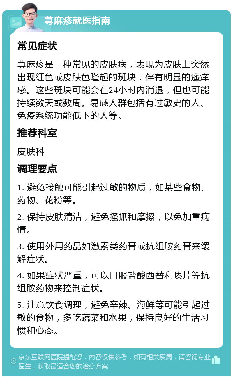 荨麻疹就医指南 常见症状 荨麻疹是一种常见的皮肤病，表现为皮肤上突然出现红色或皮肤色隆起的斑块，伴有明显的瘙痒感。这些斑块可能会在24小时内消退，但也可能持续数天或数周。易感人群包括有过敏史的人、免疫系统功能低下的人等。 推荐科室 皮肤科 调理要点 1. 避免接触可能引起过敏的物质，如某些食物、药物、花粉等。 2. 保持皮肤清洁，避免搔抓和摩擦，以免加重病情。 3. 使用外用药品如激素类药膏或抗组胺药膏来缓解症状。 4. 如果症状严重，可以口服盐酸西替利嗪片等抗组胺药物来控制症状。 5. 注意饮食调理，避免辛辣、海鲜等可能引起过敏的食物，多吃蔬菜和水果，保持良好的生活习惯和心态。