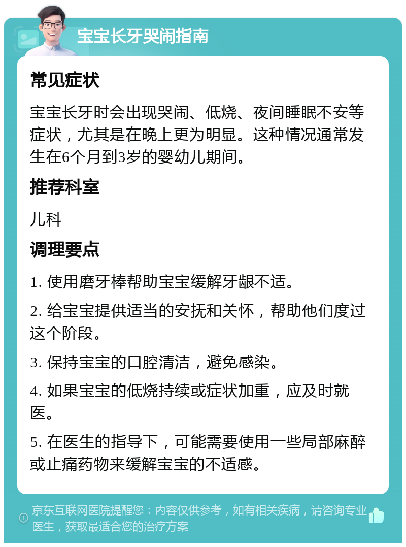 宝宝长牙哭闹指南 常见症状 宝宝长牙时会出现哭闹、低烧、夜间睡眠不安等症状，尤其是在晚上更为明显。这种情况通常发生在6个月到3岁的婴幼儿期间。 推荐科室 儿科 调理要点 1. 使用磨牙棒帮助宝宝缓解牙龈不适。 2. 给宝宝提供适当的安抚和关怀，帮助他们度过这个阶段。 3. 保持宝宝的口腔清洁，避免感染。 4. 如果宝宝的低烧持续或症状加重，应及时就医。 5. 在医生的指导下，可能需要使用一些局部麻醉或止痛药物来缓解宝宝的不适感。