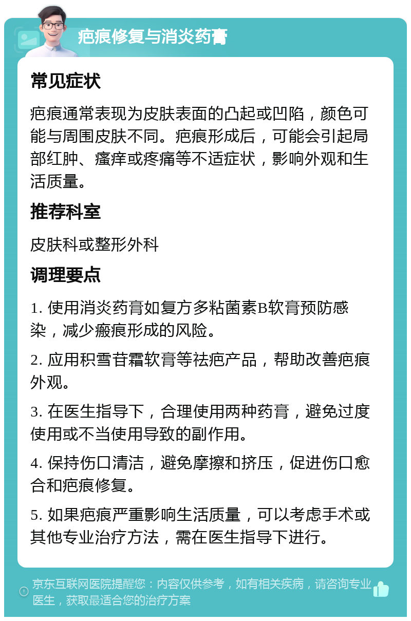 疤痕修复与消炎药膏 常见症状 疤痕通常表现为皮肤表面的凸起或凹陷，颜色可能与周围皮肤不同。疤痕形成后，可能会引起局部红肿、瘙痒或疼痛等不适症状，影响外观和生活质量。 推荐科室 皮肤科或整形外科 调理要点 1. 使用消炎药膏如复方多粘菌素B软膏预防感染，减少瘢痕形成的风险。 2. 应用积雪苷霜软膏等祛疤产品，帮助改善疤痕外观。 3. 在医生指导下，合理使用两种药膏，避免过度使用或不当使用导致的副作用。 4. 保持伤口清洁，避免摩擦和挤压，促进伤口愈合和疤痕修复。 5. 如果疤痕严重影响生活质量，可以考虑手术或其他专业治疗方法，需在医生指导下进行。