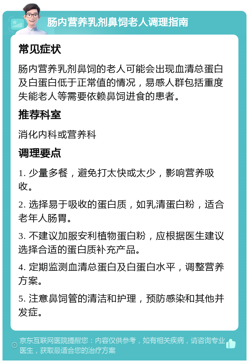 肠内营养乳剂鼻饲老人调理指南 常见症状 肠内营养乳剂鼻饲的老人可能会出现血清总蛋白及白蛋白低于正常值的情况，易感人群包括重度失能老人等需要依赖鼻饲进食的患者。 推荐科室 消化内科或营养科 调理要点 1. 少量多餐，避免打太快或太少，影响营养吸收。 2. 选择易于吸收的蛋白质，如乳清蛋白粉，适合老年人肠胃。 3. 不建议加服安利植物蛋白粉，应根据医生建议选择合适的蛋白质补充产品。 4. 定期监测血清总蛋白及白蛋白水平，调整营养方案。 5. 注意鼻饲管的清洁和护理，预防感染和其他并发症。