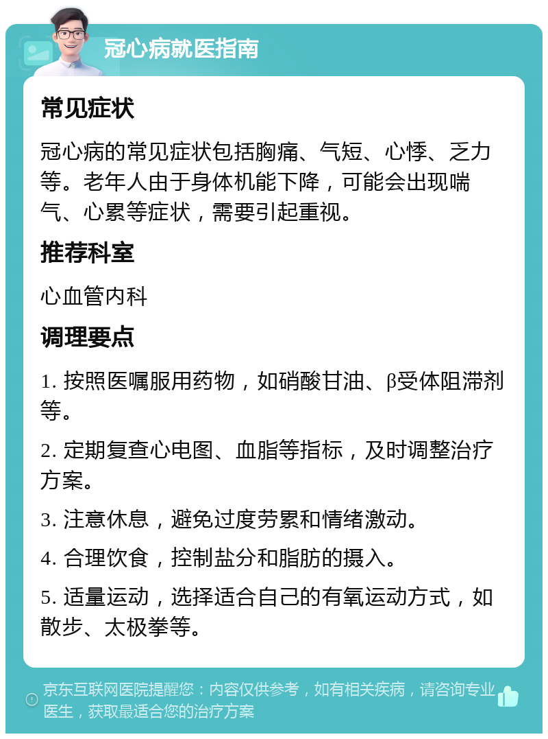 冠心病就医指南 常见症状 冠心病的常见症状包括胸痛、气短、心悸、乏力等。老年人由于身体机能下降，可能会出现喘气、心累等症状，需要引起重视。 推荐科室 心血管内科 调理要点 1. 按照医嘱服用药物，如硝酸甘油、β受体阻滞剂等。 2. 定期复查心电图、血脂等指标，及时调整治疗方案。 3. 注意休息，避免过度劳累和情绪激动。 4. 合理饮食，控制盐分和脂肪的摄入。 5. 适量运动，选择适合自己的有氧运动方式，如散步、太极拳等。