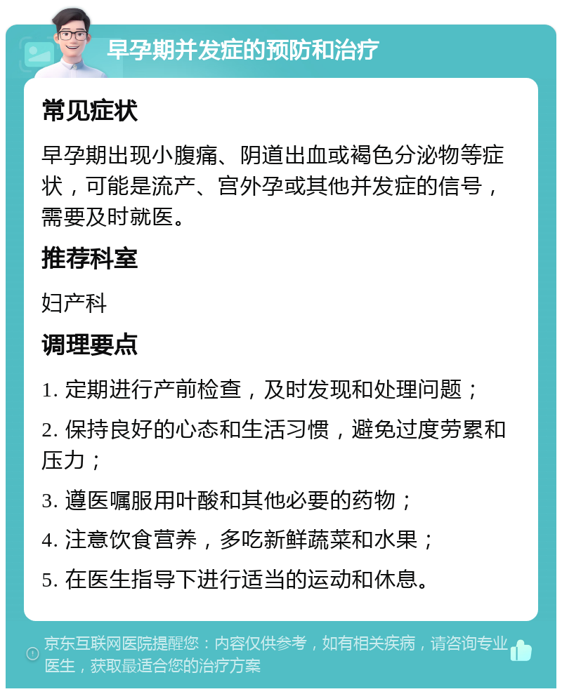 早孕期并发症的预防和治疗 常见症状 早孕期出现小腹痛、阴道出血或褐色分泌物等症状，可能是流产、宫外孕或其他并发症的信号，需要及时就医。 推荐科室 妇产科 调理要点 1. 定期进行产前检查，及时发现和处理问题； 2. 保持良好的心态和生活习惯，避免过度劳累和压力； 3. 遵医嘱服用叶酸和其他必要的药物； 4. 注意饮食营养，多吃新鲜蔬菜和水果； 5. 在医生指导下进行适当的运动和休息。