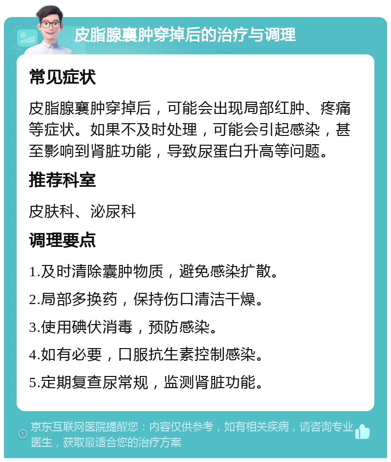 皮脂腺襄肿穿掉后的治疗与调理 常见症状 皮脂腺襄肿穿掉后，可能会出现局部红肿、疼痛等症状。如果不及时处理，可能会引起感染，甚至影响到肾脏功能，导致尿蛋白升高等问题。 推荐科室 皮肤科、泌尿科 调理要点 1.及时清除囊肿物质，避免感染扩散。 2.局部多换药，保持伤口清洁干燥。 3.使用碘伏消毒，预防感染。 4.如有必要，口服抗生素控制感染。 5.定期复查尿常规，监测肾脏功能。