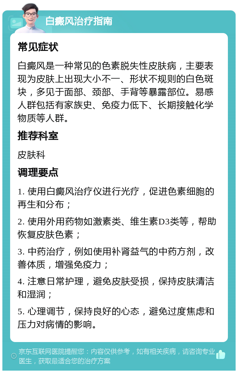 白癜风治疗指南 常见症状 白癜风是一种常见的色素脱失性皮肤病，主要表现为皮肤上出现大小不一、形状不规则的白色斑块，多见于面部、颈部、手背等暴露部位。易感人群包括有家族史、免疫力低下、长期接触化学物质等人群。 推荐科室 皮肤科 调理要点 1. 使用白癜风治疗仪进行光疗，促进色素细胞的再生和分布； 2. 使用外用药物如激素类、维生素D3类等，帮助恢复皮肤色素； 3. 中药治疗，例如使用补肾益气的中药方剂，改善体质，增强免疫力； 4. 注意日常护理，避免皮肤受损，保持皮肤清洁和湿润； 5. 心理调节，保持良好的心态，避免过度焦虑和压力对病情的影响。