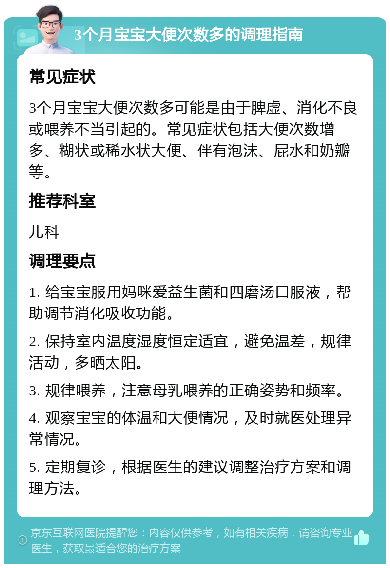 3个月宝宝大便次数多的调理指南 常见症状 3个月宝宝大便次数多可能是由于脾虚、消化不良或喂养不当引起的。常见症状包括大便次数增多、糊状或稀水状大便、伴有泡沫、屁水和奶瓣等。 推荐科室 儿科 调理要点 1. 给宝宝服用妈咪爱益生菌和四磨汤口服液，帮助调节消化吸收功能。 2. 保持室内温度湿度恒定适宜，避免温差，规律活动，多晒太阳。 3. 规律喂养，注意母乳喂养的正确姿势和频率。 4. 观察宝宝的体温和大便情况，及时就医处理异常情况。 5. 定期复诊，根据医生的建议调整治疗方案和调理方法。