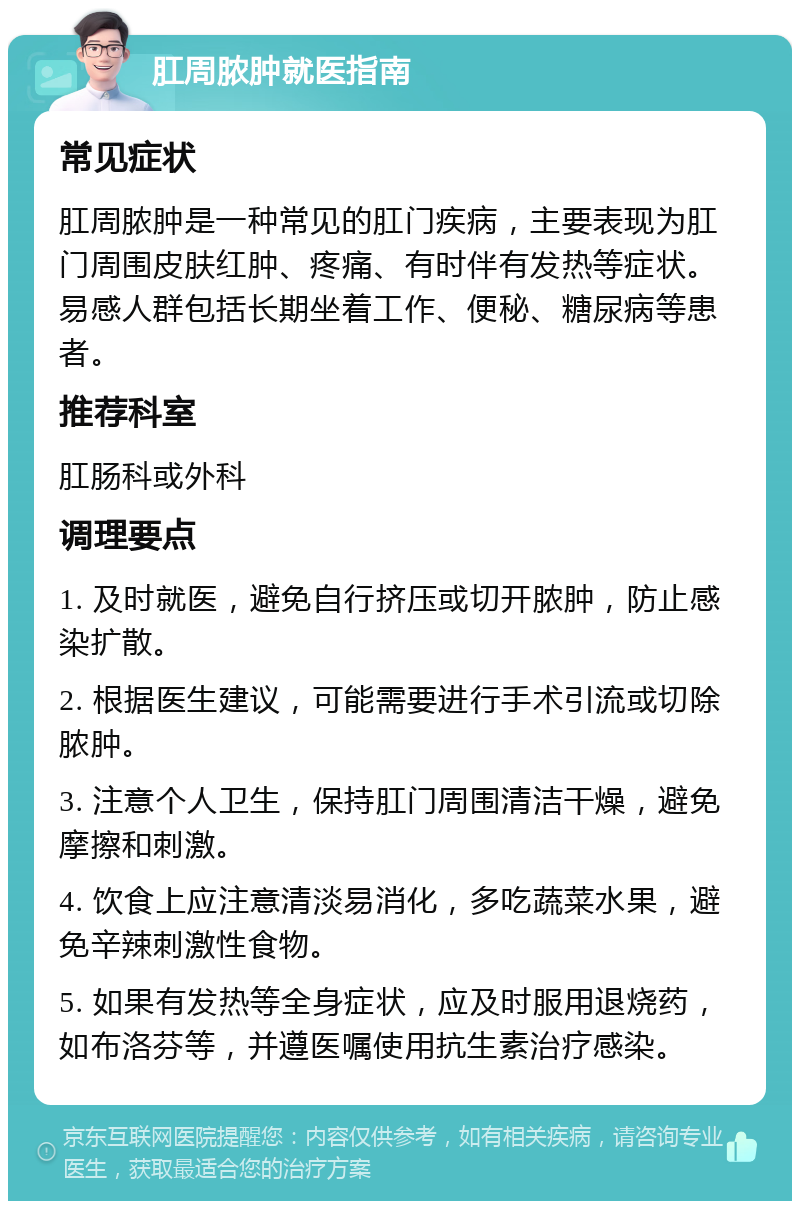 肛周脓肿就医指南 常见症状 肛周脓肿是一种常见的肛门疾病，主要表现为肛门周围皮肤红肿、疼痛、有时伴有发热等症状。易感人群包括长期坐着工作、便秘、糖尿病等患者。 推荐科室 肛肠科或外科 调理要点 1. 及时就医，避免自行挤压或切开脓肿，防止感染扩散。 2. 根据医生建议，可能需要进行手术引流或切除脓肿。 3. 注意个人卫生，保持肛门周围清洁干燥，避免摩擦和刺激。 4. 饮食上应注意清淡易消化，多吃蔬菜水果，避免辛辣刺激性食物。 5. 如果有发热等全身症状，应及时服用退烧药，如布洛芬等，并遵医嘱使用抗生素治疗感染。