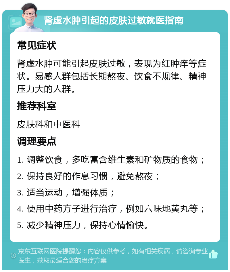 肾虚水肿引起的皮肤过敏就医指南 常见症状 肾虚水肿可能引起皮肤过敏，表现为红肿痒等症状。易感人群包括长期熬夜、饮食不规律、精神压力大的人群。 推荐科室 皮肤科和中医科 调理要点 1. 调整饮食，多吃富含维生素和矿物质的食物； 2. 保持良好的作息习惯，避免熬夜； 3. 适当运动，增强体质； 4. 使用中药方子进行治疗，例如六味地黄丸等； 5. 减少精神压力，保持心情愉快。