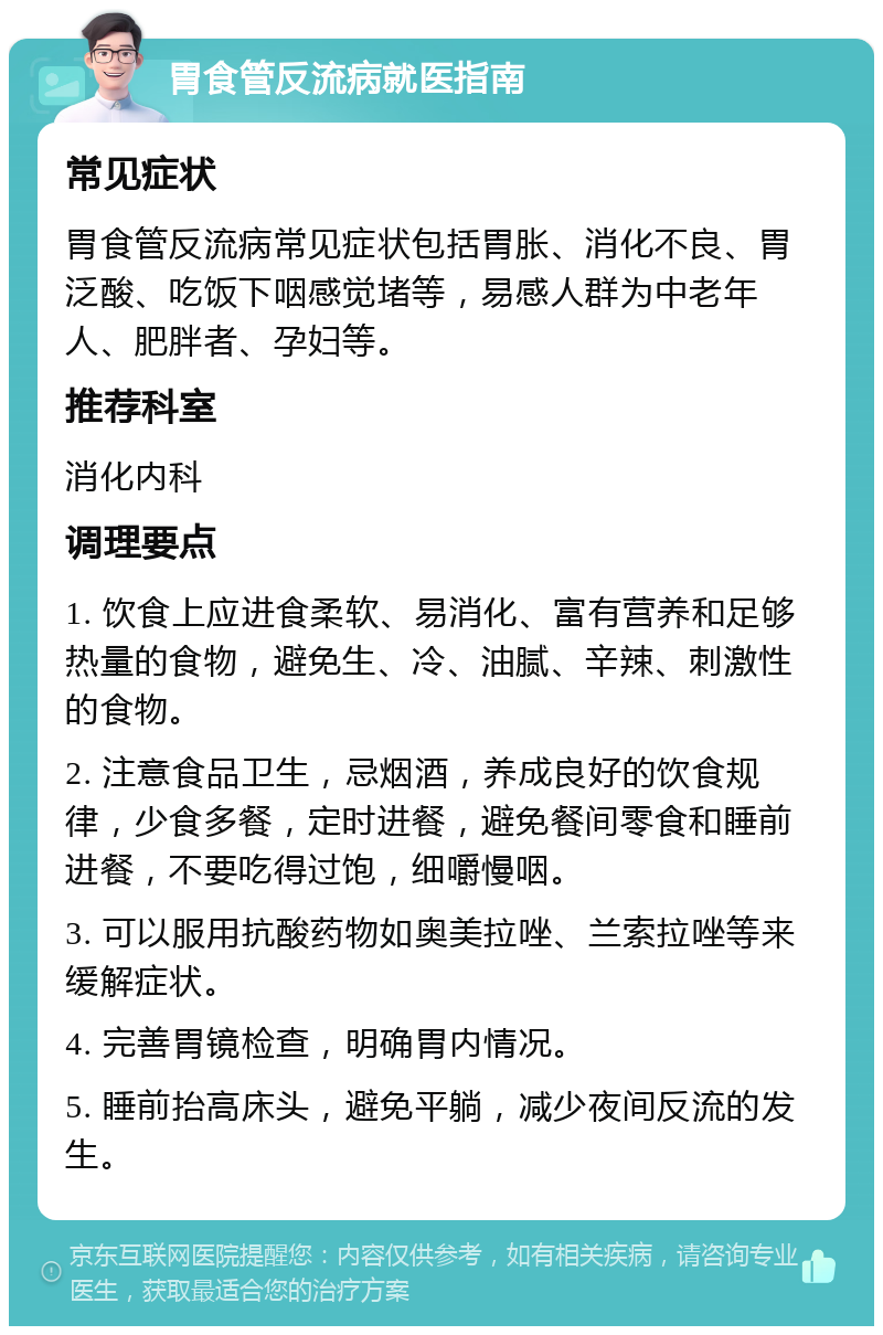 胃食管反流病就医指南 常见症状 胃食管反流病常见症状包括胃胀、消化不良、胃泛酸、吃饭下咽感觉堵等，易感人群为中老年人、肥胖者、孕妇等。 推荐科室 消化内科 调理要点 1. 饮食上应进食柔软、易消化、富有营养和足够热量的食物，避免生、冷、油腻、辛辣、刺激性的食物。 2. 注意食品卫生，忌烟酒，养成良好的饮食规律，少食多餐，定时进餐，避免餐间零食和睡前进餐，不要吃得过饱，细嚼慢咽。 3. 可以服用抗酸药物如奥美拉唑、兰索拉唑等来缓解症状。 4. 完善胃镜检查，明确胃内情况。 5. 睡前抬高床头，避免平躺，减少夜间反流的发生。