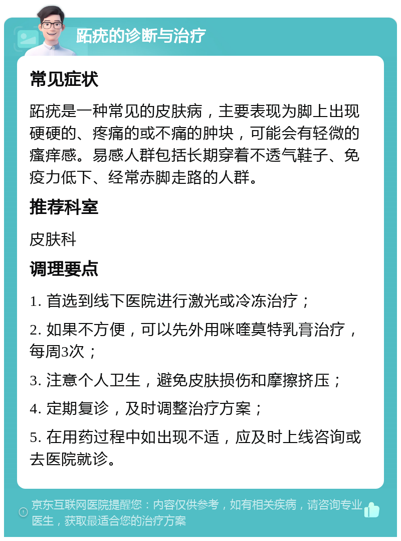 跖疣的诊断与治疗 常见症状 跖疣是一种常见的皮肤病，主要表现为脚上出现硬硬的、疼痛的或不痛的肿块，可能会有轻微的瘙痒感。易感人群包括长期穿着不透气鞋子、免疫力低下、经常赤脚走路的人群。 推荐科室 皮肤科 调理要点 1. 首选到线下医院进行激光或冷冻治疗； 2. 如果不方便，可以先外用咪喹莫特乳膏治疗，每周3次； 3. 注意个人卫生，避免皮肤损伤和摩擦挤压； 4. 定期复诊，及时调整治疗方案； 5. 在用药过程中如出现不适，应及时上线咨询或去医院就诊。