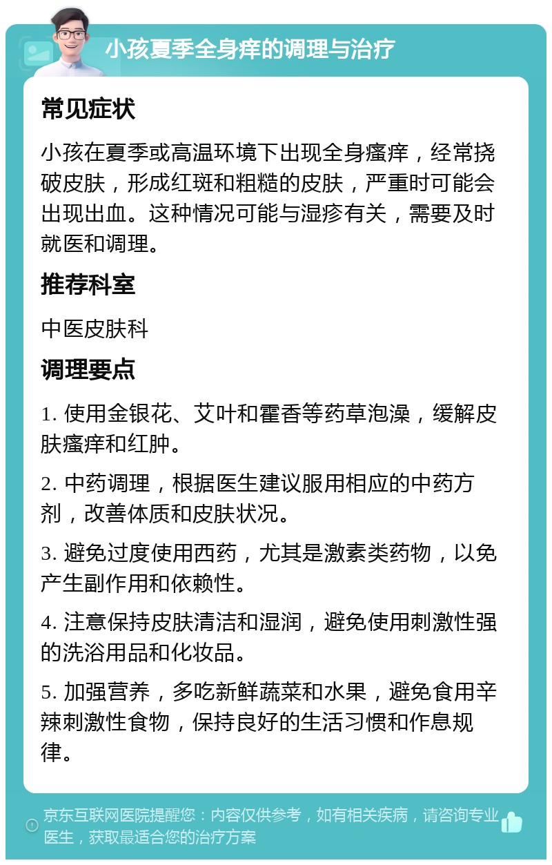 小孩夏季全身痒的调理与治疗 常见症状 小孩在夏季或高温环境下出现全身瘙痒，经常挠破皮肤，形成红斑和粗糙的皮肤，严重时可能会出现出血。这种情况可能与湿疹有关，需要及时就医和调理。 推荐科室 中医皮肤科 调理要点 1. 使用金银花、艾叶和霍香等药草泡澡，缓解皮肤瘙痒和红肿。 2. 中药调理，根据医生建议服用相应的中药方剂，改善体质和皮肤状况。 3. 避免过度使用西药，尤其是激素类药物，以免产生副作用和依赖性。 4. 注意保持皮肤清洁和湿润，避免使用刺激性强的洗浴用品和化妆品。 5. 加强营养，多吃新鲜蔬菜和水果，避免食用辛辣刺激性食物，保持良好的生活习惯和作息规律。