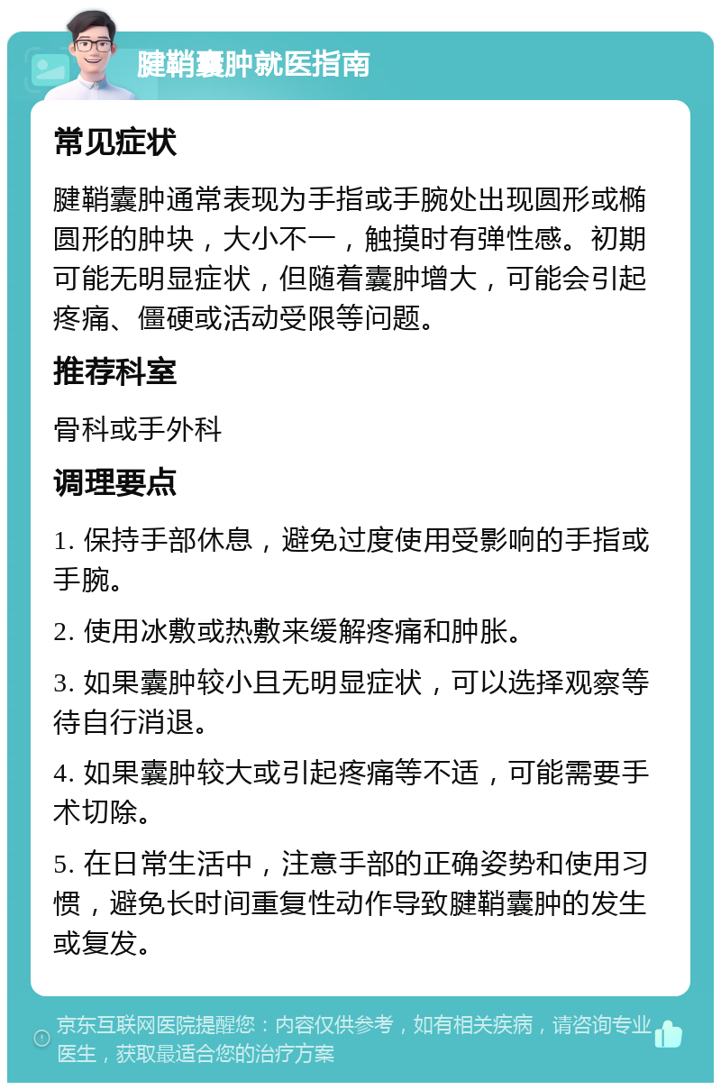 腱鞘囊肿就医指南 常见症状 腱鞘囊肿通常表现为手指或手腕处出现圆形或椭圆形的肿块，大小不一，触摸时有弹性感。初期可能无明显症状，但随着囊肿增大，可能会引起疼痛、僵硬或活动受限等问题。 推荐科室 骨科或手外科 调理要点 1. 保持手部休息，避免过度使用受影响的手指或手腕。 2. 使用冰敷或热敷来缓解疼痛和肿胀。 3. 如果囊肿较小且无明显症状，可以选择观察等待自行消退。 4. 如果囊肿较大或引起疼痛等不适，可能需要手术切除。 5. 在日常生活中，注意手部的正确姿势和使用习惯，避免长时间重复性动作导致腱鞘囊肿的发生或复发。