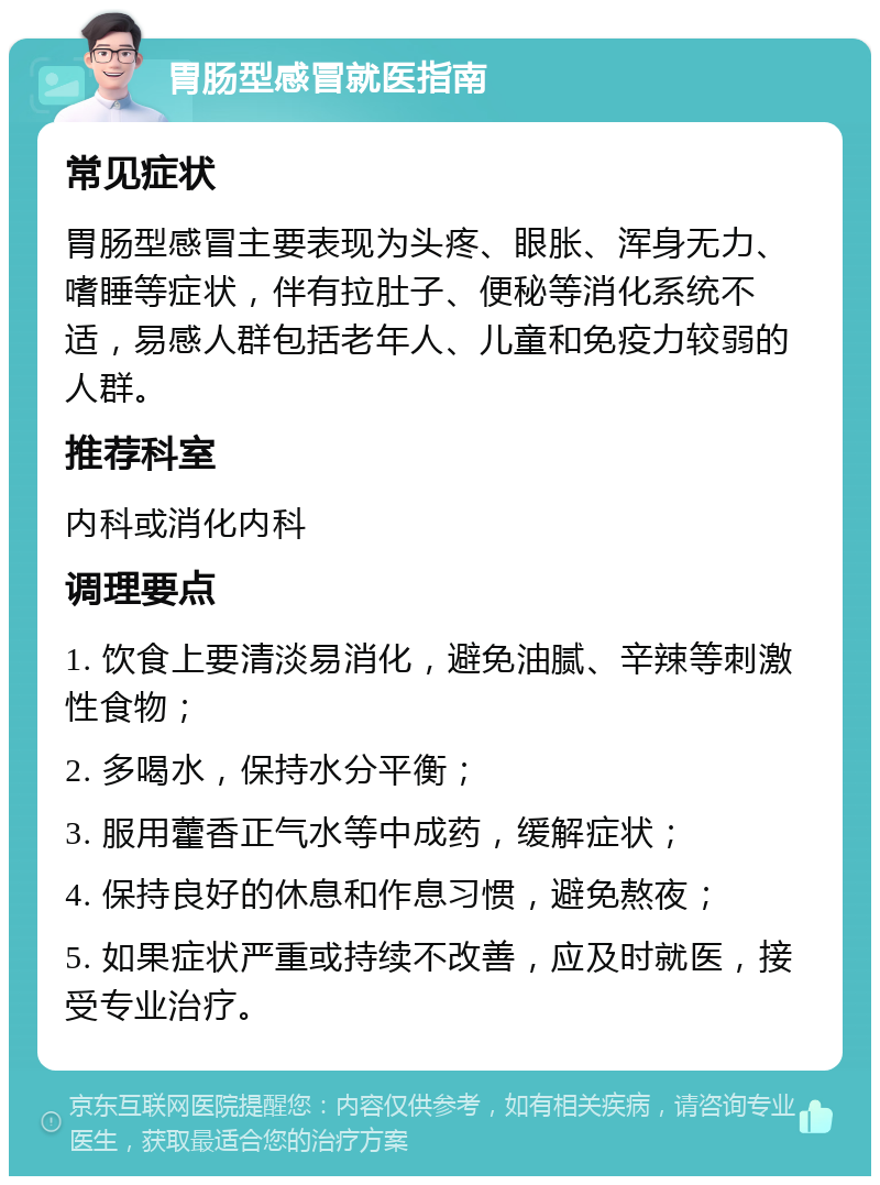 胃肠型感冒就医指南 常见症状 胃肠型感冒主要表现为头疼、眼胀、浑身无力、嗜睡等症状，伴有拉肚子、便秘等消化系统不适，易感人群包括老年人、儿童和免疫力较弱的人群。 推荐科室 内科或消化内科 调理要点 1. 饮食上要清淡易消化，避免油腻、辛辣等刺激性食物； 2. 多喝水，保持水分平衡； 3. 服用藿香正气水等中成药，缓解症状； 4. 保持良好的休息和作息习惯，避免熬夜； 5. 如果症状严重或持续不改善，应及时就医，接受专业治疗。