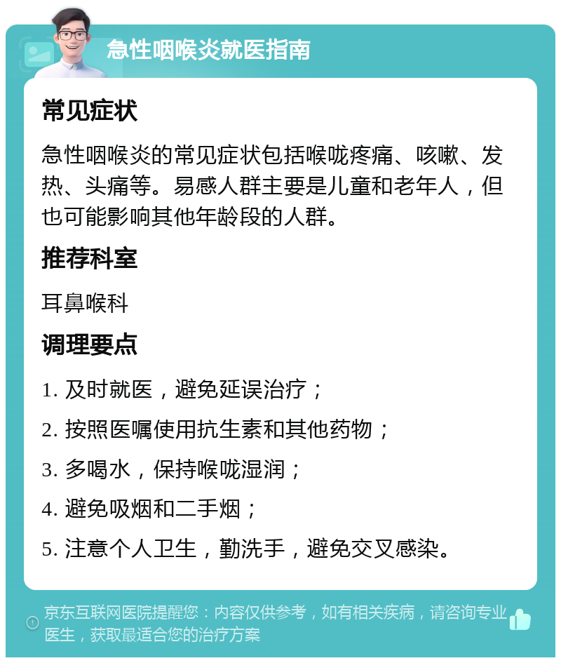 急性咽喉炎就医指南 常见症状 急性咽喉炎的常见症状包括喉咙疼痛、咳嗽、发热、头痛等。易感人群主要是儿童和老年人，但也可能影响其他年龄段的人群。 推荐科室 耳鼻喉科 调理要点 1. 及时就医，避免延误治疗； 2. 按照医嘱使用抗生素和其他药物； 3. 多喝水，保持喉咙湿润； 4. 避免吸烟和二手烟； 5. 注意个人卫生，勤洗手，避免交叉感染。