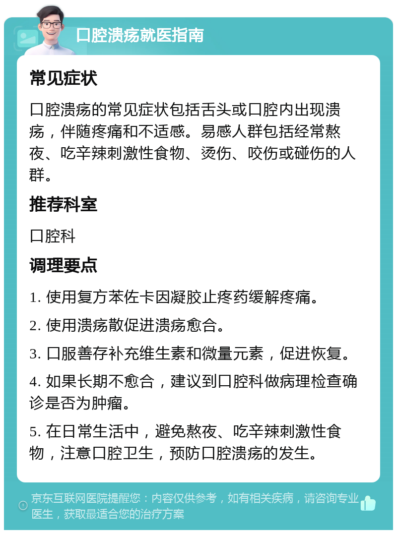 口腔溃疡就医指南 常见症状 口腔溃疡的常见症状包括舌头或口腔内出现溃疡，伴随疼痛和不适感。易感人群包括经常熬夜、吃辛辣刺激性食物、烫伤、咬伤或碰伤的人群。 推荐科室 口腔科 调理要点 1. 使用复方苯佐卡因凝胶止疼药缓解疼痛。 2. 使用溃疡散促进溃疡愈合。 3. 口服善存补充维生素和微量元素，促进恢复。 4. 如果长期不愈合，建议到口腔科做病理检查确诊是否为肿瘤。 5. 在日常生活中，避免熬夜、吃辛辣刺激性食物，注意口腔卫生，预防口腔溃疡的发生。