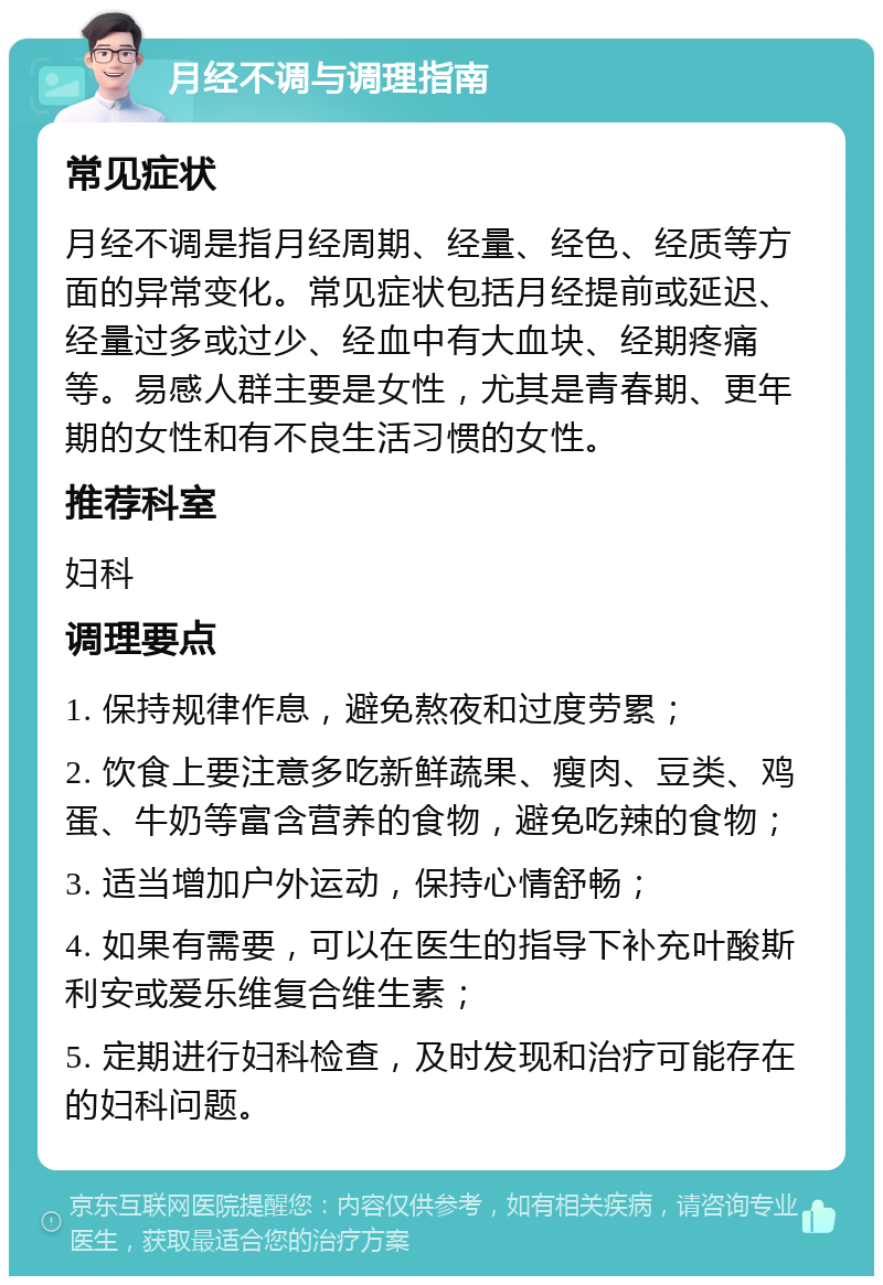 月经不调与调理指南 常见症状 月经不调是指月经周期、经量、经色、经质等方面的异常变化。常见症状包括月经提前或延迟、经量过多或过少、经血中有大血块、经期疼痛等。易感人群主要是女性，尤其是青春期、更年期的女性和有不良生活习惯的女性。 推荐科室 妇科 调理要点 1. 保持规律作息，避免熬夜和过度劳累； 2. 饮食上要注意多吃新鲜蔬果、瘦肉、豆类、鸡蛋、牛奶等富含营养的食物，避免吃辣的食物； 3. 适当增加户外运动，保持心情舒畅； 4. 如果有需要，可以在医生的指导下补充叶酸斯利安或爱乐维复合维生素； 5. 定期进行妇科检查，及时发现和治疗可能存在的妇科问题。