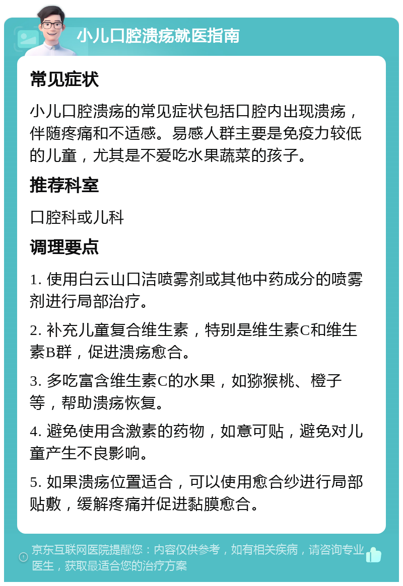 小儿口腔溃疡就医指南 常见症状 小儿口腔溃疡的常见症状包括口腔内出现溃疡，伴随疼痛和不适感。易感人群主要是免疫力较低的儿童，尤其是不爱吃水果蔬菜的孩子。 推荐科室 口腔科或儿科 调理要点 1. 使用白云山口洁喷雾剂或其他中药成分的喷雾剂进行局部治疗。 2. 补充儿童复合维生素，特别是维生素C和维生素B群，促进溃疡愈合。 3. 多吃富含维生素C的水果，如猕猴桃、橙子等，帮助溃疡恢复。 4. 避免使用含激素的药物，如意可贴，避免对儿童产生不良影响。 5. 如果溃疡位置适合，可以使用愈合纱进行局部贴敷，缓解疼痛并促进黏膜愈合。