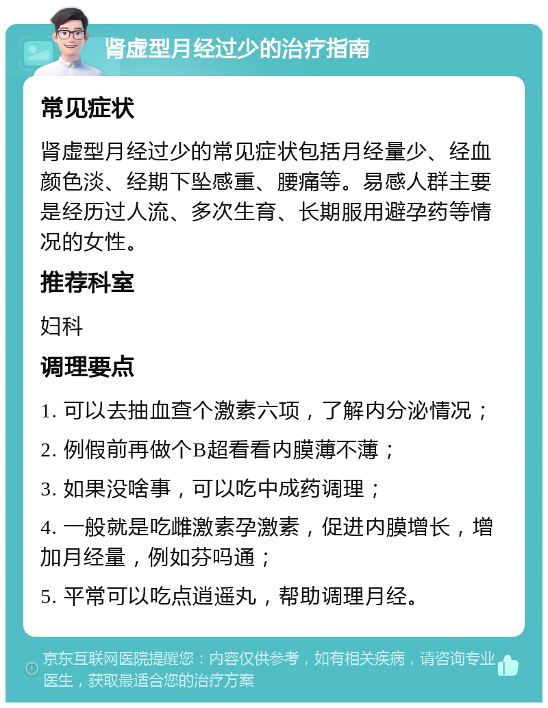 肾虚型月经过少的治疗指南 常见症状 肾虚型月经过少的常见症状包括月经量少、经血颜色淡、经期下坠感重、腰痛等。易感人群主要是经历过人流、多次生育、长期服用避孕药等情况的女性。 推荐科室 妇科 调理要点 1. 可以去抽血查个激素六项，了解内分泌情况； 2. 例假前再做个B超看看内膜薄不薄； 3. 如果没啥事，可以吃中成药调理； 4. 一般就是吃雌激素孕激素，促进内膜增长，增加月经量，例如芬吗通； 5. 平常可以吃点逍遥丸，帮助调理月经。