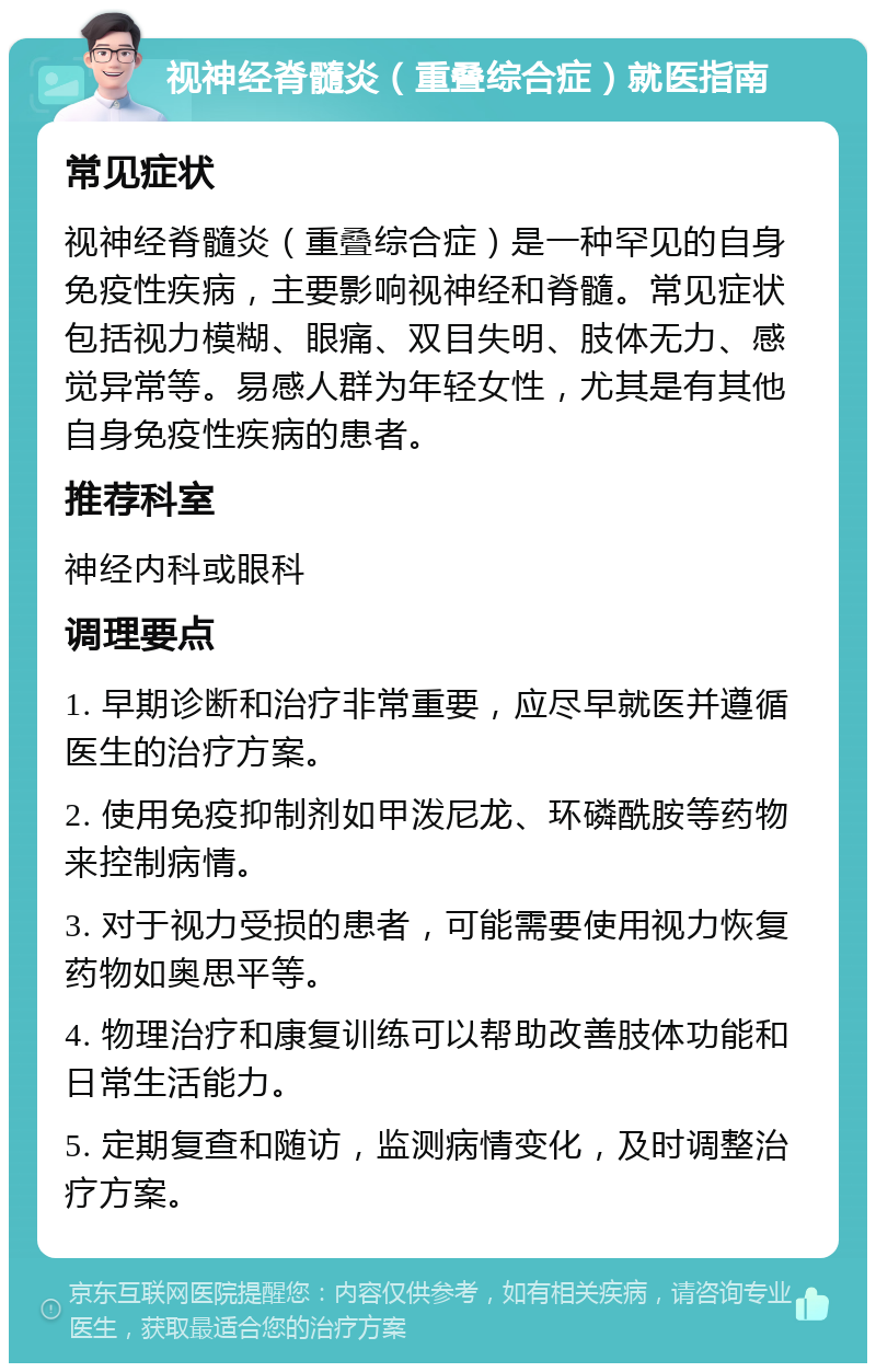 视神经脊髓炎（重叠综合症）就医指南 常见症状 视神经脊髓炎（重叠综合症）是一种罕见的自身免疫性疾病，主要影响视神经和脊髓。常见症状包括视力模糊、眼痛、双目失明、肢体无力、感觉异常等。易感人群为年轻女性，尤其是有其他自身免疫性疾病的患者。 推荐科室 神经内科或眼科 调理要点 1. 早期诊断和治疗非常重要，应尽早就医并遵循医生的治疗方案。 2. 使用免疫抑制剂如甲泼尼龙、环磷酰胺等药物来控制病情。 3. 对于视力受损的患者，可能需要使用视力恢复药物如奥思平等。 4. 物理治疗和康复训练可以帮助改善肢体功能和日常生活能力。 5. 定期复查和随访，监测病情变化，及时调整治疗方案。