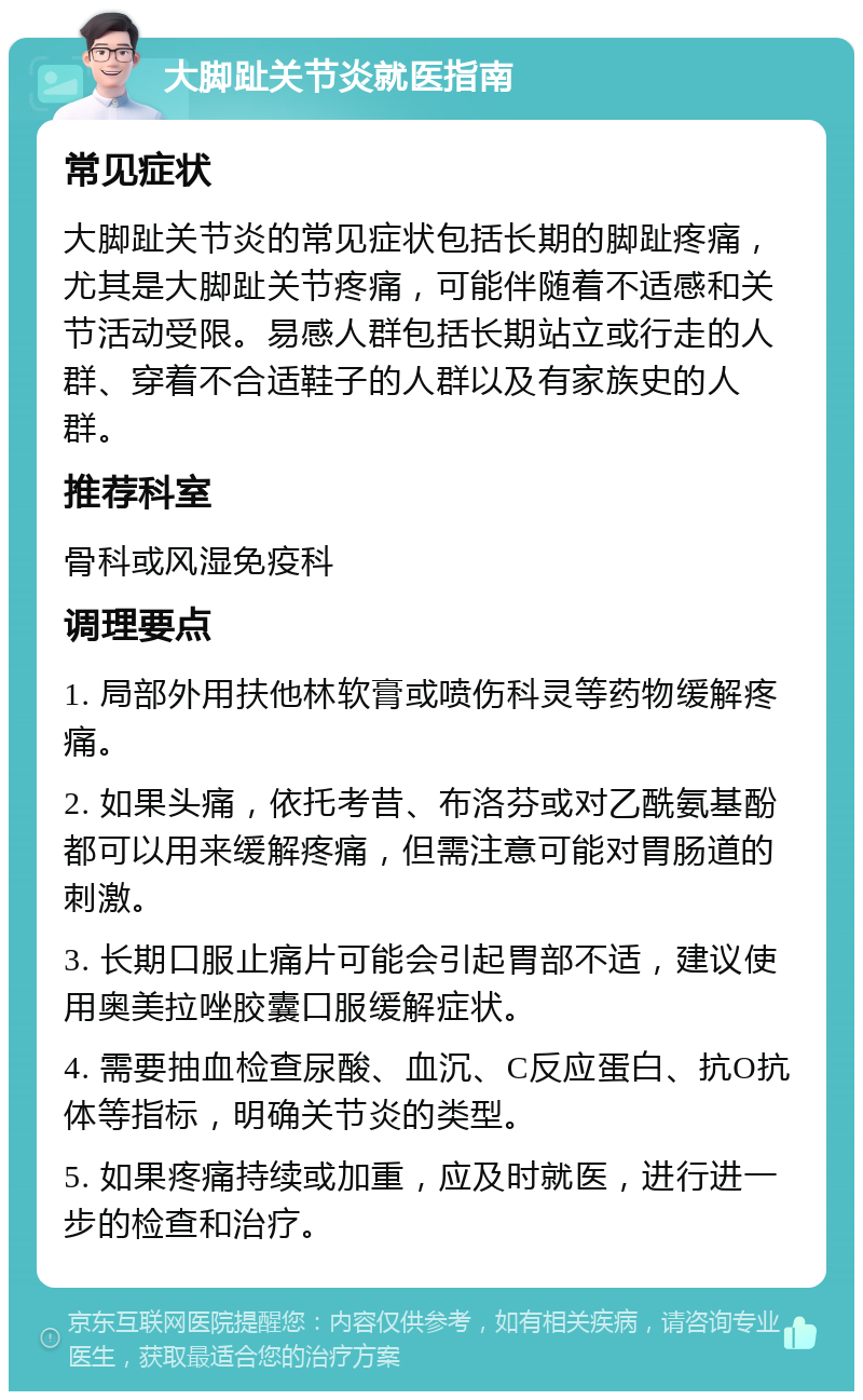 大脚趾关节炎就医指南 常见症状 大脚趾关节炎的常见症状包括长期的脚趾疼痛，尤其是大脚趾关节疼痛，可能伴随着不适感和关节活动受限。易感人群包括长期站立或行走的人群、穿着不合适鞋子的人群以及有家族史的人群。 推荐科室 骨科或风湿免疫科 调理要点 1. 局部外用扶他林软膏或喷伤科灵等药物缓解疼痛。 2. 如果头痛，依托考昔、布洛芬或对乙酰氨基酚都可以用来缓解疼痛，但需注意可能对胃肠道的刺激。 3. 长期口服止痛片可能会引起胃部不适，建议使用奥美拉唑胶囊口服缓解症状。 4. 需要抽血检查尿酸、血沉、C反应蛋白、抗O抗体等指标，明确关节炎的类型。 5. 如果疼痛持续或加重，应及时就医，进行进一步的检查和治疗。