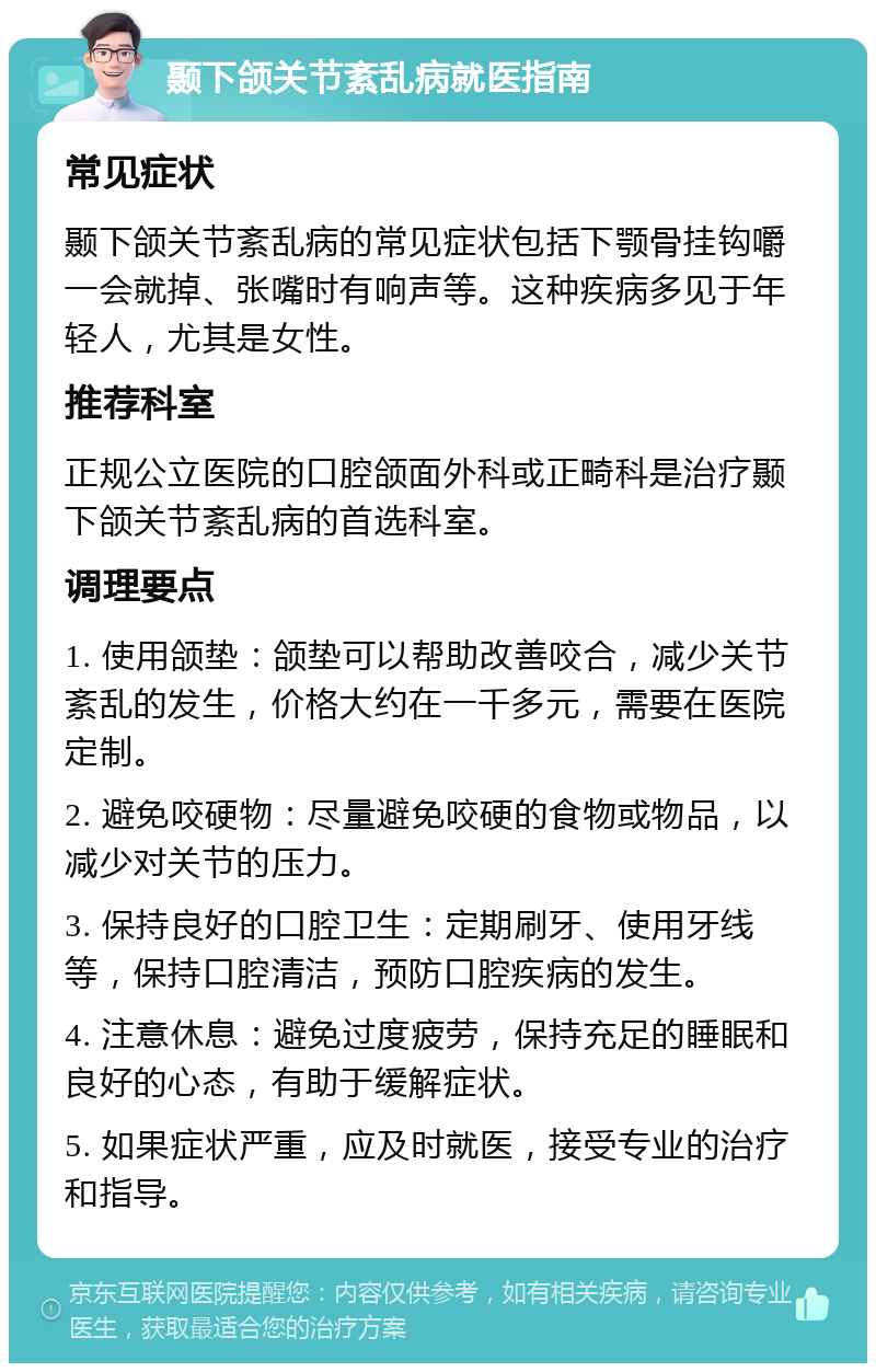 颞下颌关节紊乱病就医指南 常见症状 颞下颌关节紊乱病的常见症状包括下颚骨挂钩嚼一会就掉、张嘴时有响声等。这种疾病多见于年轻人，尤其是女性。 推荐科室 正规公立医院的口腔颌面外科或正畸科是治疗颞下颌关节紊乱病的首选科室。 调理要点 1. 使用颌垫：颌垫可以帮助改善咬合，减少关节紊乱的发生，价格大约在一千多元，需要在医院定制。 2. 避免咬硬物：尽量避免咬硬的食物或物品，以减少对关节的压力。 3. 保持良好的口腔卫生：定期刷牙、使用牙线等，保持口腔清洁，预防口腔疾病的发生。 4. 注意休息：避免过度疲劳，保持充足的睡眠和良好的心态，有助于缓解症状。 5. 如果症状严重，应及时就医，接受专业的治疗和指导。