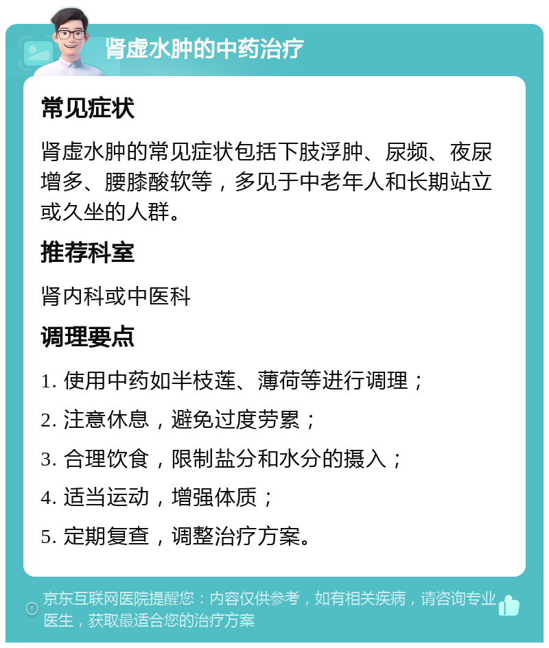 肾虚水肿的中药治疗 常见症状 肾虚水肿的常见症状包括下肢浮肿、尿频、夜尿增多、腰膝酸软等，多见于中老年人和长期站立或久坐的人群。 推荐科室 肾内科或中医科 调理要点 1. 使用中药如半枝莲、薄荷等进行调理； 2. 注意休息，避免过度劳累； 3. 合理饮食，限制盐分和水分的摄入； 4. 适当运动，增强体质； 5. 定期复查，调整治疗方案。