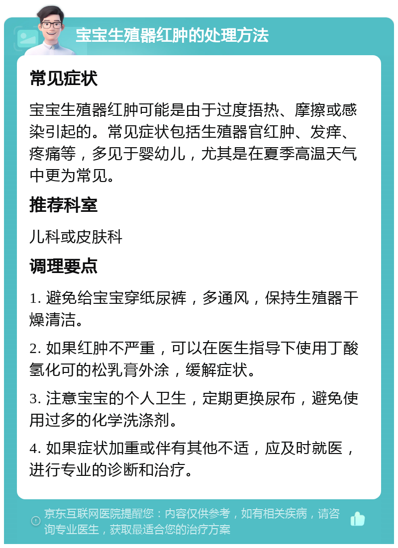 宝宝生殖器红肿的处理方法 常见症状 宝宝生殖器红肿可能是由于过度捂热、摩擦或感染引起的。常见症状包括生殖器官红肿、发痒、疼痛等，多见于婴幼儿，尤其是在夏季高温天气中更为常见。 推荐科室 儿科或皮肤科 调理要点 1. 避免给宝宝穿纸尿裤，多通风，保持生殖器干燥清洁。 2. 如果红肿不严重，可以在医生指导下使用丁酸氢化可的松乳膏外涂，缓解症状。 3. 注意宝宝的个人卫生，定期更换尿布，避免使用过多的化学洗涤剂。 4. 如果症状加重或伴有其他不适，应及时就医，进行专业的诊断和治疗。