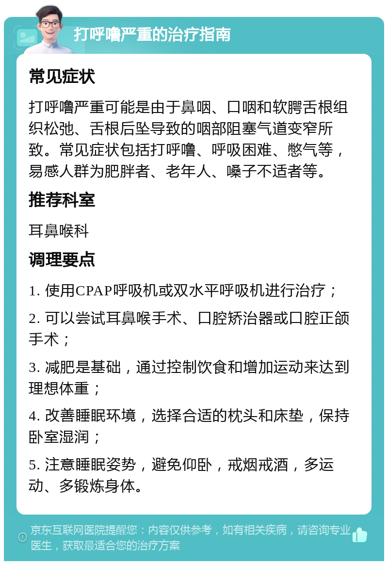 打呼噜严重的治疗指南 常见症状 打呼噜严重可能是由于鼻咽、口咽和软腭舌根组织松弛、舌根后坠导致的咽部阻塞气道变窄所致。常见症状包括打呼噜、呼吸困难、憋气等，易感人群为肥胖者、老年人、嗓子不适者等。 推荐科室 耳鼻喉科 调理要点 1. 使用CPAP呼吸机或双水平呼吸机进行治疗； 2. 可以尝试耳鼻喉手术、口腔矫治器或口腔正颌手术； 3. 减肥是基础，通过控制饮食和增加运动来达到理想体重； 4. 改善睡眠环境，选择合适的枕头和床垫，保持卧室湿润； 5. 注意睡眠姿势，避免仰卧，戒烟戒酒，多运动、多锻炼身体。