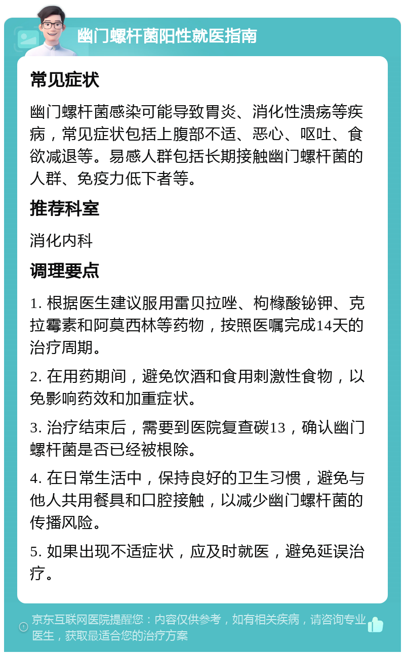 幽门螺杆菌阳性就医指南 常见症状 幽门螺杆菌感染可能导致胃炎、消化性溃疡等疾病，常见症状包括上腹部不适、恶心、呕吐、食欲减退等。易感人群包括长期接触幽门螺杆菌的人群、免疫力低下者等。 推荐科室 消化内科 调理要点 1. 根据医生建议服用雷贝拉唑、枸橼酸铋钾、克拉霉素和阿莫西林等药物，按照医嘱完成14天的治疗周期。 2. 在用药期间，避免饮酒和食用刺激性食物，以免影响药效和加重症状。 3. 治疗结束后，需要到医院复查碳13，确认幽门螺杆菌是否已经被根除。 4. 在日常生活中，保持良好的卫生习惯，避免与他人共用餐具和口腔接触，以减少幽门螺杆菌的传播风险。 5. 如果出现不适症状，应及时就医，避免延误治疗。