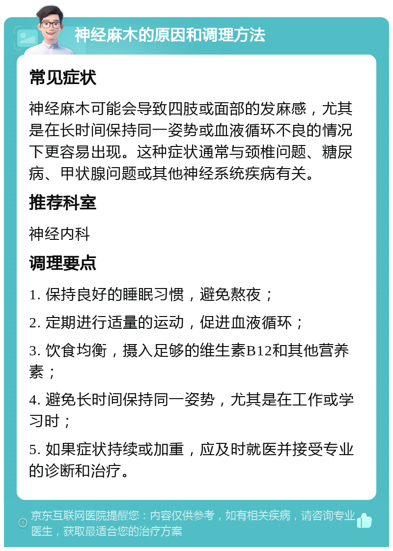 神经麻木的原因和调理方法 常见症状 神经麻木可能会导致四肢或面部的发麻感，尤其是在长时间保持同一姿势或血液循环不良的情况下更容易出现。这种症状通常与颈椎问题、糖尿病、甲状腺问题或其他神经系统疾病有关。 推荐科室 神经内科 调理要点 1. 保持良好的睡眠习惯，避免熬夜； 2. 定期进行适量的运动，促进血液循环； 3. 饮食均衡，摄入足够的维生素B12和其他营养素； 4. 避免长时间保持同一姿势，尤其是在工作或学习时； 5. 如果症状持续或加重，应及时就医并接受专业的诊断和治疗。