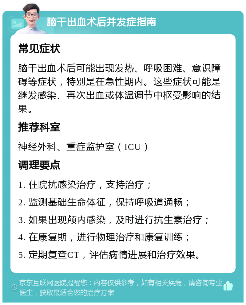 脑干出血术后并发症指南 常见症状 脑干出血术后可能出现发热、呼吸困难、意识障碍等症状，特别是在急性期内。这些症状可能是继发感染、再次出血或体温调节中枢受影响的结果。 推荐科室 神经外科、重症监护室（ICU） 调理要点 1. 住院抗感染治疗，支持治疗； 2. 监测基础生命体征，保持呼吸道通畅； 3. 如果出现颅内感染，及时进行抗生素治疗； 4. 在康复期，进行物理治疗和康复训练； 5. 定期复查CT，评估病情进展和治疗效果。