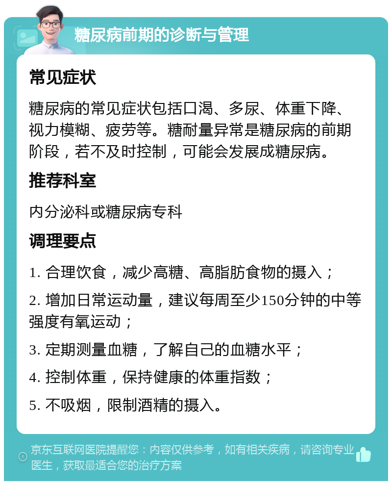 糖尿病前期的诊断与管理 常见症状 糖尿病的常见症状包括口渴、多尿、体重下降、视力模糊、疲劳等。糖耐量异常是糖尿病的前期阶段，若不及时控制，可能会发展成糖尿病。 推荐科室 内分泌科或糖尿病专科 调理要点 1. 合理饮食，减少高糖、高脂肪食物的摄入； 2. 增加日常运动量，建议每周至少150分钟的中等强度有氧运动； 3. 定期测量血糖，了解自己的血糖水平； 4. 控制体重，保持健康的体重指数； 5. 不吸烟，限制酒精的摄入。