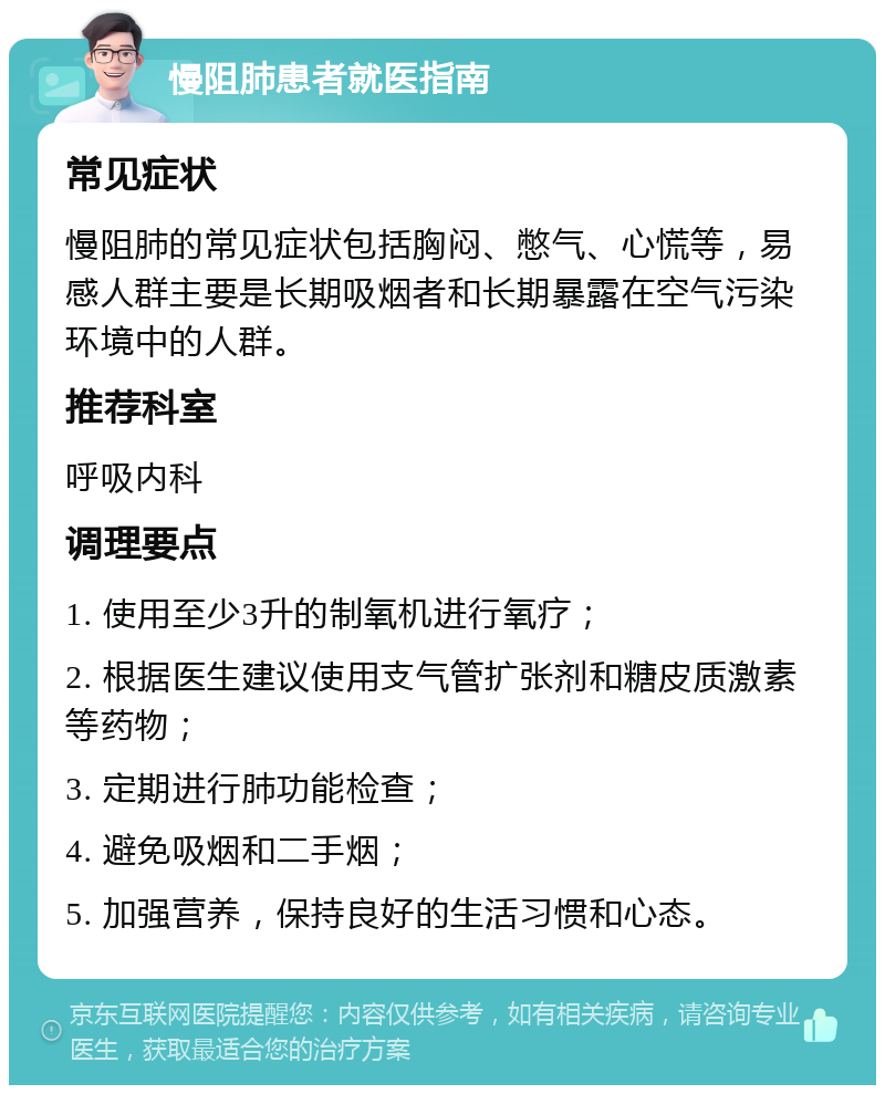 慢阻肺患者就医指南 常见症状 慢阻肺的常见症状包括胸闷、憋气、心慌等，易感人群主要是长期吸烟者和长期暴露在空气污染环境中的人群。 推荐科室 呼吸内科 调理要点 1. 使用至少3升的制氧机进行氧疗； 2. 根据医生建议使用支气管扩张剂和糖皮质激素等药物； 3. 定期进行肺功能检查； 4. 避免吸烟和二手烟； 5. 加强营养，保持良好的生活习惯和心态。