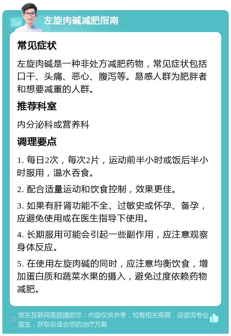 左旋肉碱减肥指南 常见症状 左旋肉碱是一种非处方减肥药物，常见症状包括口干、头痛、恶心、腹泻等。易感人群为肥胖者和想要减重的人群。 推荐科室 内分泌科或营养科 调理要点 1. 每日2次，每次2片，运动前半小时或饭后半小时服用，温水吞食。 2. 配合适量运动和饮食控制，效果更佳。 3. 如果有肝肾功能不全、过敏史或怀孕、备孕，应避免使用或在医生指导下使用。 4. 长期服用可能会引起一些副作用，应注意观察身体反应。 5. 在使用左旋肉碱的同时，应注意均衡饮食，增加蛋白质和蔬菜水果的摄入，避免过度依赖药物减肥。