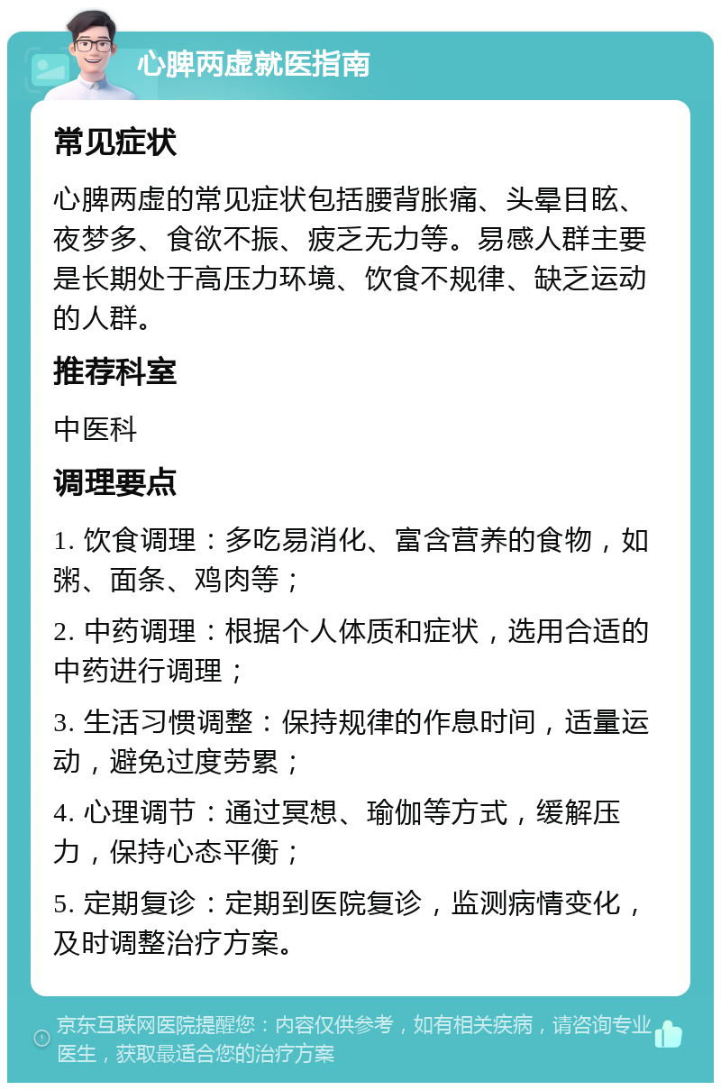 心脾两虚就医指南 常见症状 心脾两虚的常见症状包括腰背胀痛、头晕目眩、夜梦多、食欲不振、疲乏无力等。易感人群主要是长期处于高压力环境、饮食不规律、缺乏运动的人群。 推荐科室 中医科 调理要点 1. 饮食调理：多吃易消化、富含营养的食物，如粥、面条、鸡肉等； 2. 中药调理：根据个人体质和症状，选用合适的中药进行调理； 3. 生活习惯调整：保持规律的作息时间，适量运动，避免过度劳累； 4. 心理调节：通过冥想、瑜伽等方式，缓解压力，保持心态平衡； 5. 定期复诊：定期到医院复诊，监测病情变化，及时调整治疗方案。