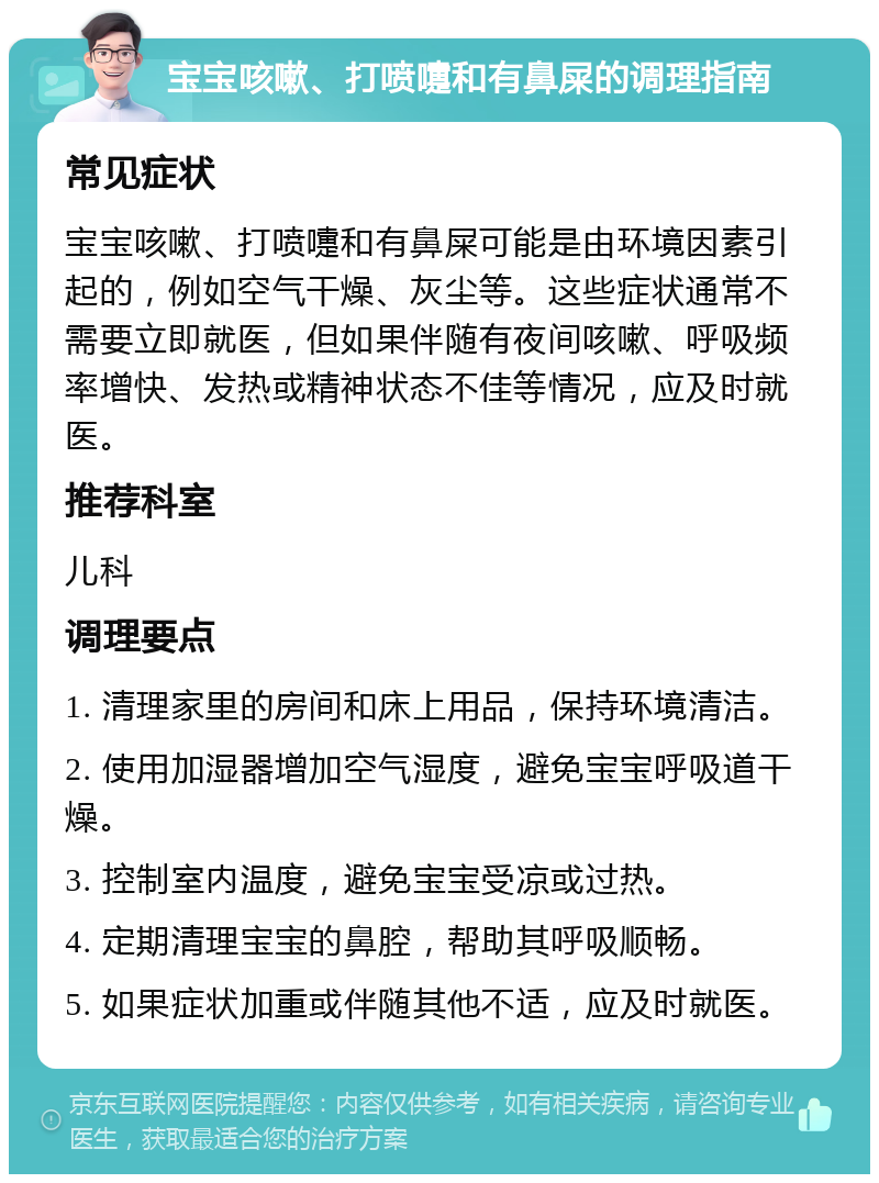 宝宝咳嗽、打喷嚏和有鼻屎的调理指南 常见症状 宝宝咳嗽、打喷嚏和有鼻屎可能是由环境因素引起的，例如空气干燥、灰尘等。这些症状通常不需要立即就医，但如果伴随有夜间咳嗽、呼吸频率增快、发热或精神状态不佳等情况，应及时就医。 推荐科室 儿科 调理要点 1. 清理家里的房间和床上用品，保持环境清洁。 2. 使用加湿器增加空气湿度，避免宝宝呼吸道干燥。 3. 控制室内温度，避免宝宝受凉或过热。 4. 定期清理宝宝的鼻腔，帮助其呼吸顺畅。 5. 如果症状加重或伴随其他不适，应及时就医。