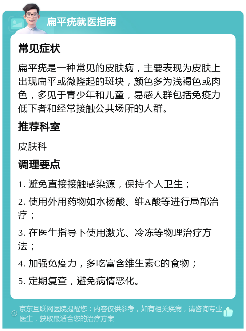 扁平疣就医指南 常见症状 扁平疣是一种常见的皮肤病，主要表现为皮肤上出现扁平或微隆起的斑块，颜色多为浅褐色或肉色，多见于青少年和儿童，易感人群包括免疫力低下者和经常接触公共场所的人群。 推荐科室 皮肤科 调理要点 1. 避免直接接触感染源，保持个人卫生； 2. 使用外用药物如水杨酸、维A酸等进行局部治疗； 3. 在医生指导下使用激光、冷冻等物理治疗方法； 4. 加强免疫力，多吃富含维生素C的食物； 5. 定期复查，避免病情恶化。