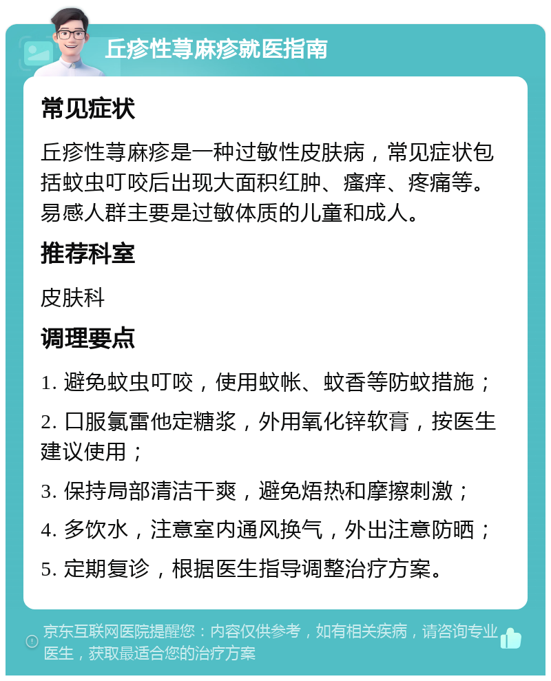 丘疹性荨麻疹就医指南 常见症状 丘疹性荨麻疹是一种过敏性皮肤病，常见症状包括蚊虫叮咬后出现大面积红肿、瘙痒、疼痛等。易感人群主要是过敏体质的儿童和成人。 推荐科室 皮肤科 调理要点 1. 避免蚊虫叮咬，使用蚊帐、蚊香等防蚊措施； 2. 口服氯雷他定糖浆，外用氧化锌软膏，按医生建议使用； 3. 保持局部清洁干爽，避免焐热和摩擦刺激； 4. 多饮水，注意室内通风换气，外出注意防晒； 5. 定期复诊，根据医生指导调整治疗方案。