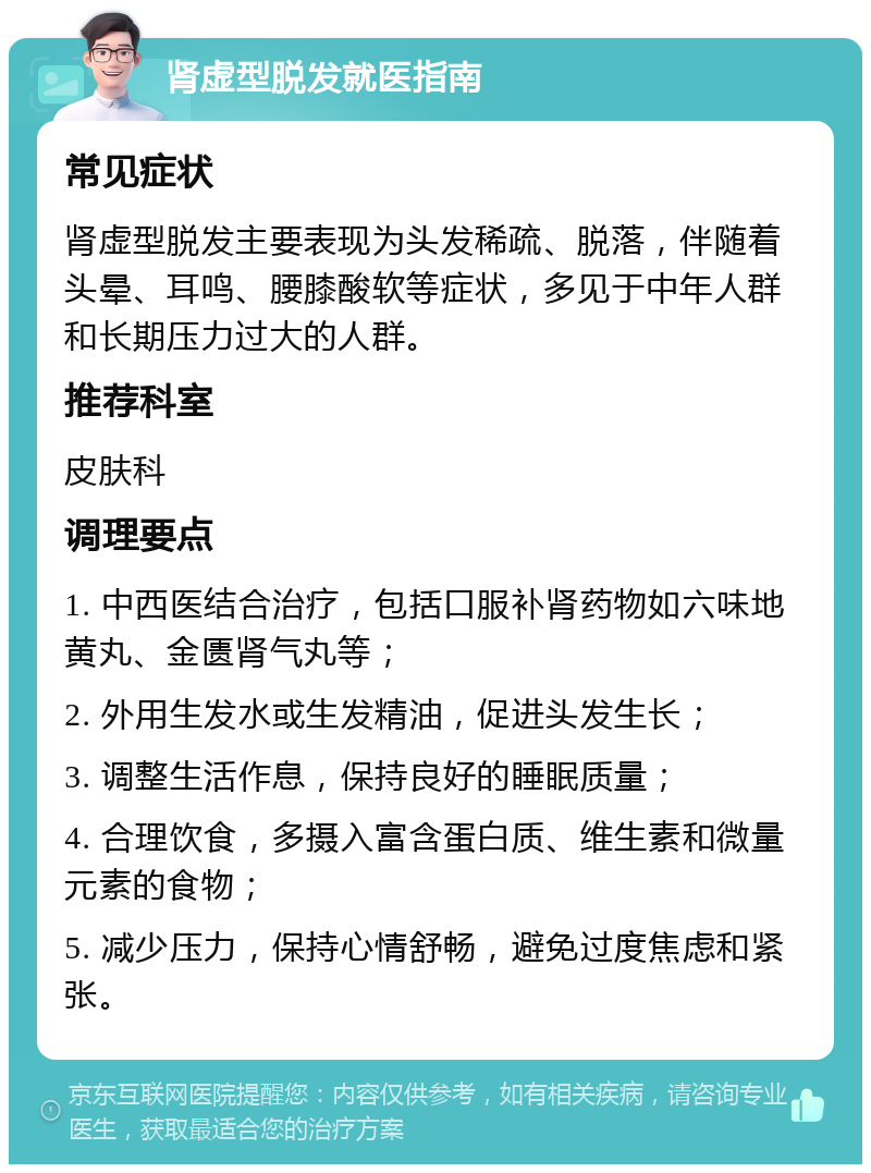 肾虚型脱发就医指南 常见症状 肾虚型脱发主要表现为头发稀疏、脱落，伴随着头晕、耳鸣、腰膝酸软等症状，多见于中年人群和长期压力过大的人群。 推荐科室 皮肤科 调理要点 1. 中西医结合治疗，包括口服补肾药物如六味地黄丸、金匮肾气丸等； 2. 外用生发水或生发精油，促进头发生长； 3. 调整生活作息，保持良好的睡眠质量； 4. 合理饮食，多摄入富含蛋白质、维生素和微量元素的食物； 5. 减少压力，保持心情舒畅，避免过度焦虑和紧张。