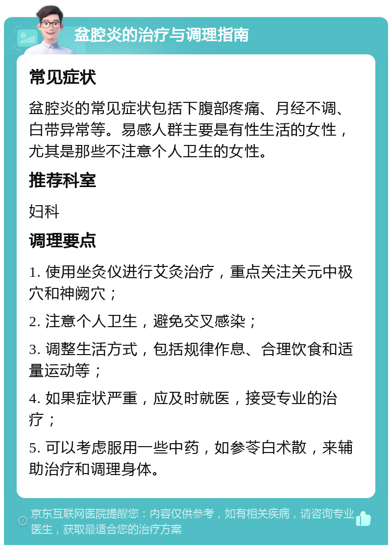 盆腔炎的治疗与调理指南 常见症状 盆腔炎的常见症状包括下腹部疼痛、月经不调、白带异常等。易感人群主要是有性生活的女性，尤其是那些不注意个人卫生的女性。 推荐科室 妇科 调理要点 1. 使用坐灸仪进行艾灸治疗，重点关注关元中极穴和神阙穴； 2. 注意个人卫生，避免交叉感染； 3. 调整生活方式，包括规律作息、合理饮食和适量运动等； 4. 如果症状严重，应及时就医，接受专业的治疗； 5. 可以考虑服用一些中药，如参苓白术散，来辅助治疗和调理身体。