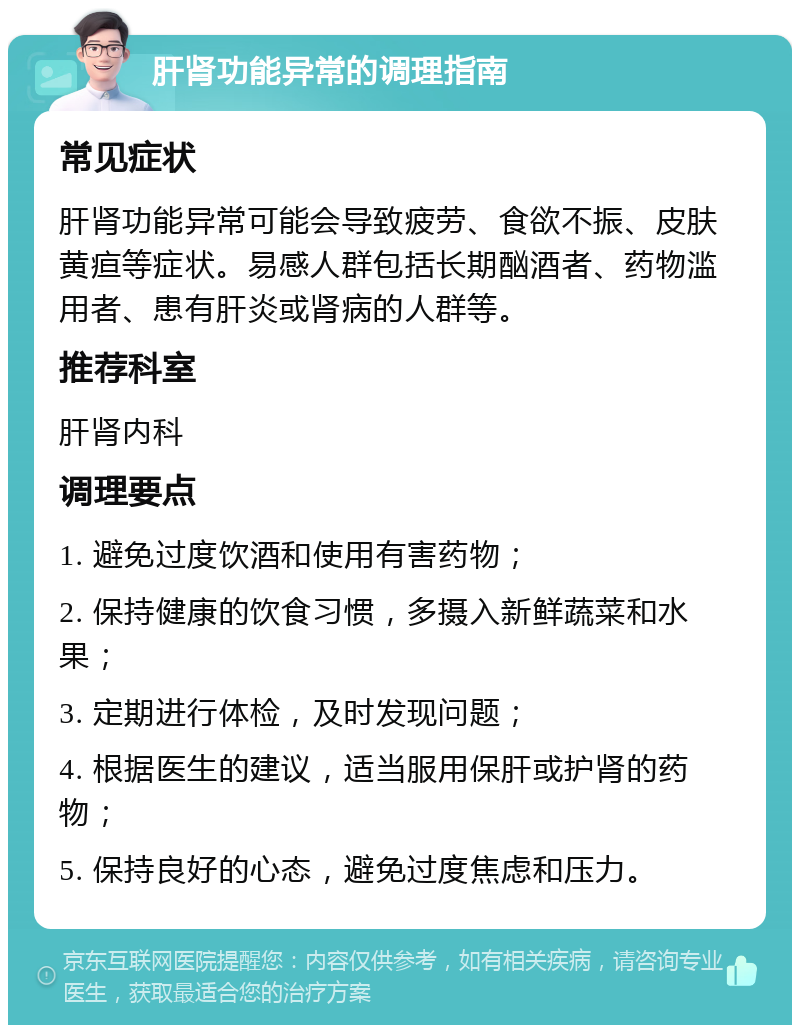 肝肾功能异常的调理指南 常见症状 肝肾功能异常可能会导致疲劳、食欲不振、皮肤黄疸等症状。易感人群包括长期酗酒者、药物滥用者、患有肝炎或肾病的人群等。 推荐科室 肝肾内科 调理要点 1. 避免过度饮酒和使用有害药物； 2. 保持健康的饮食习惯，多摄入新鲜蔬菜和水果； 3. 定期进行体检，及时发现问题； 4. 根据医生的建议，适当服用保肝或护肾的药物； 5. 保持良好的心态，避免过度焦虑和压力。