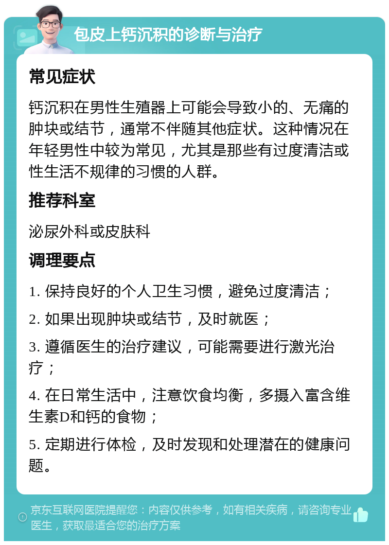 包皮上钙沉积的诊断与治疗 常见症状 钙沉积在男性生殖器上可能会导致小的、无痛的肿块或结节，通常不伴随其他症状。这种情况在年轻男性中较为常见，尤其是那些有过度清洁或性生活不规律的习惯的人群。 推荐科室 泌尿外科或皮肤科 调理要点 1. 保持良好的个人卫生习惯，避免过度清洁； 2. 如果出现肿块或结节，及时就医； 3. 遵循医生的治疗建议，可能需要进行激光治疗； 4. 在日常生活中，注意饮食均衡，多摄入富含维生素D和钙的食物； 5. 定期进行体检，及时发现和处理潜在的健康问题。