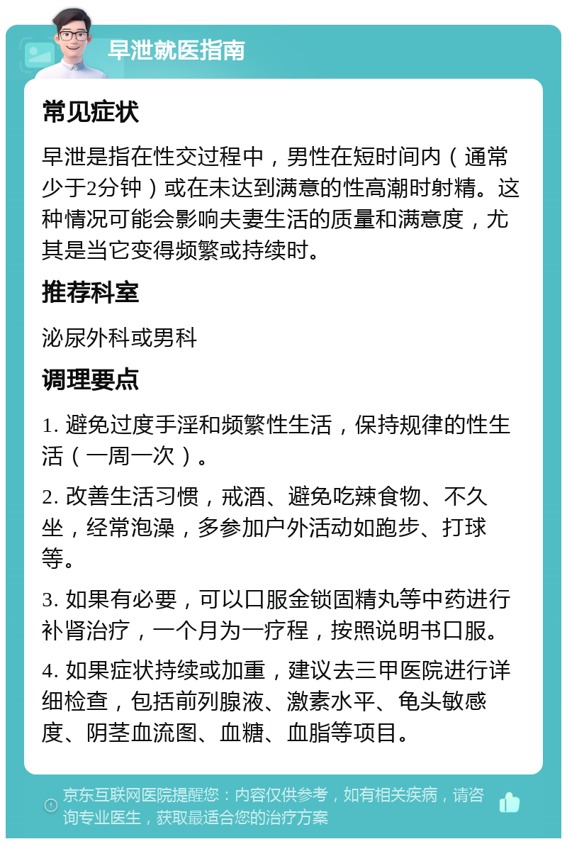 早泄就医指南 常见症状 早泄是指在性交过程中，男性在短时间内（通常少于2分钟）或在未达到满意的性高潮时射精。这种情况可能会影响夫妻生活的质量和满意度，尤其是当它变得频繁或持续时。 推荐科室 泌尿外科或男科 调理要点 1. 避免过度手淫和频繁性生活，保持规律的性生活（一周一次）。 2. 改善生活习惯，戒酒、避免吃辣食物、不久坐，经常泡澡，多参加户外活动如跑步、打球等。 3. 如果有必要，可以口服金锁固精丸等中药进行补肾治疗，一个月为一疗程，按照说明书口服。 4. 如果症状持续或加重，建议去三甲医院进行详细检查，包括前列腺液、激素水平、龟头敏感度、阴茎血流图、血糖、血脂等项目。