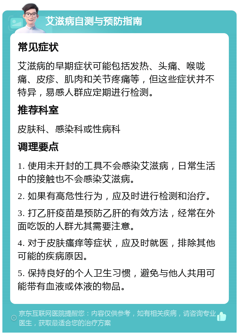 艾滋病自测与预防指南 常见症状 艾滋病的早期症状可能包括发热、头痛、喉咙痛、皮疹、肌肉和关节疼痛等，但这些症状并不特异，易感人群应定期进行检测。 推荐科室 皮肤科、感染科或性病科 调理要点 1. 使用未开封的工具不会感染艾滋病，日常生活中的接触也不会感染艾滋病。 2. 如果有高危性行为，应及时进行检测和治疗。 3. 打乙肝疫苗是预防乙肝的有效方法，经常在外面吃饭的人群尤其需要注意。 4. 对于皮肤瘙痒等症状，应及时就医，排除其他可能的疾病原因。 5. 保持良好的个人卫生习惯，避免与他人共用可能带有血液或体液的物品。