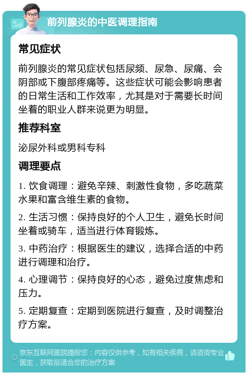 前列腺炎的中医调理指南 常见症状 前列腺炎的常见症状包括尿频、尿急、尿痛、会阴部或下腹部疼痛等。这些症状可能会影响患者的日常生活和工作效率，尤其是对于需要长时间坐着的职业人群来说更为明显。 推荐科室 泌尿外科或男科专科 调理要点 1. 饮食调理：避免辛辣、刺激性食物，多吃蔬菜水果和富含维生素的食物。 2. 生活习惯：保持良好的个人卫生，避免长时间坐着或骑车，适当进行体育锻炼。 3. 中药治疗：根据医生的建议，选择合适的中药进行调理和治疗。 4. 心理调节：保持良好的心态，避免过度焦虑和压力。 5. 定期复查：定期到医院进行复查，及时调整治疗方案。