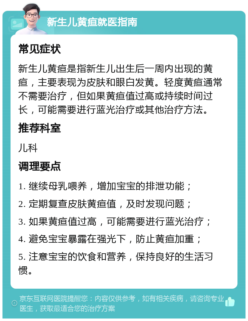 新生儿黄疸就医指南 常见症状 新生儿黄疸是指新生儿出生后一周内出现的黄疸，主要表现为皮肤和眼白发黄。轻度黄疸通常不需要治疗，但如果黄疸值过高或持续时间过长，可能需要进行蓝光治疗或其他治疗方法。 推荐科室 儿科 调理要点 1. 继续母乳喂养，增加宝宝的排泄功能； 2. 定期复查皮肤黄疸值，及时发现问题； 3. 如果黄疸值过高，可能需要进行蓝光治疗； 4. 避免宝宝暴露在强光下，防止黄疸加重； 5. 注意宝宝的饮食和营养，保持良好的生活习惯。