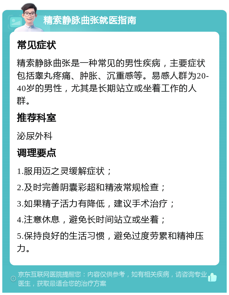 精索静脉曲张就医指南 常见症状 精索静脉曲张是一种常见的男性疾病，主要症状包括睾丸疼痛、肿胀、沉重感等。易感人群为20-40岁的男性，尤其是长期站立或坐着工作的人群。 推荐科室 泌尿外科 调理要点 1.服用迈之灵缓解症状； 2.及时完善阴囊彩超和精液常规检查； 3.如果精子活力有降低，建议手术治疗； 4.注意休息，避免长时间站立或坐着； 5.保持良好的生活习惯，避免过度劳累和精神压力。