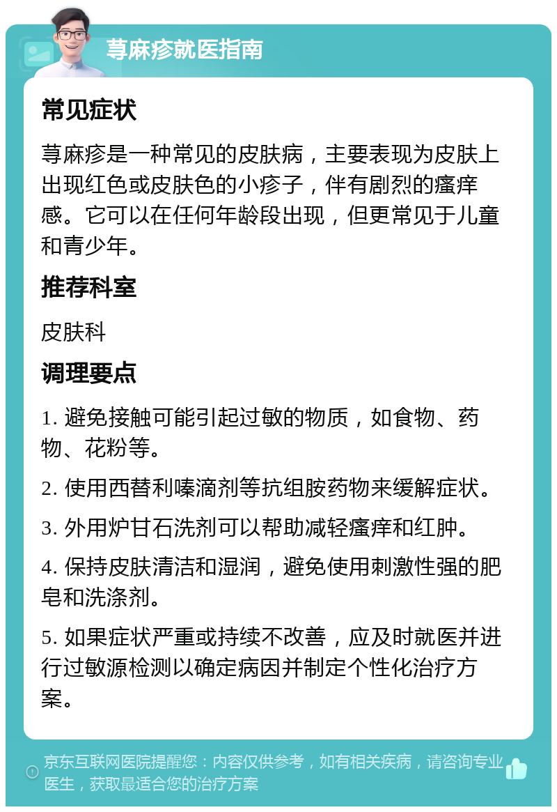 荨麻疹就医指南 常见症状 荨麻疹是一种常见的皮肤病，主要表现为皮肤上出现红色或皮肤色的小疹子，伴有剧烈的瘙痒感。它可以在任何年龄段出现，但更常见于儿童和青少年。 推荐科室 皮肤科 调理要点 1. 避免接触可能引起过敏的物质，如食物、药物、花粉等。 2. 使用西替利嗪滴剂等抗组胺药物来缓解症状。 3. 外用炉甘石洗剂可以帮助减轻瘙痒和红肿。 4. 保持皮肤清洁和湿润，避免使用刺激性强的肥皂和洗涤剂。 5. 如果症状严重或持续不改善，应及时就医并进行过敏源检测以确定病因并制定个性化治疗方案。